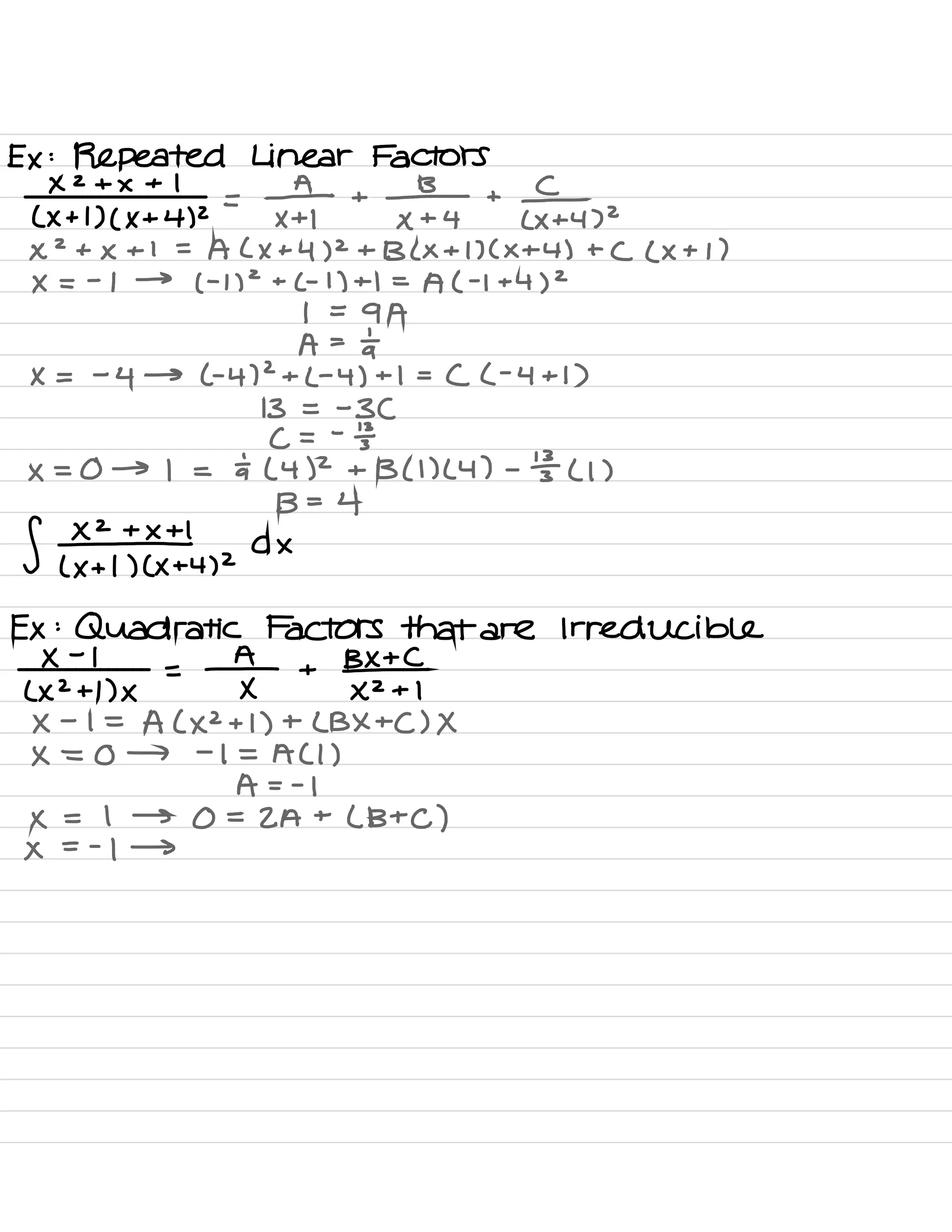Ex :
Repeated Linear Factors
× 2 + × + 1
( × + 1) ( × + 4) 2
=
¥1 +
# +
¥+4,2
×
2
+ × + 1 =
A ( X +
4)
2
+ B ( x + 1) ( X +4 ) + ( ( X + 1 )
× =
-
1 →
( -
1)
2
+
C- 1) +1 -
A ( -1 +
4)
2
1 =
9 A
A =
at
X =
-
4 → ( .
4)
2
+
( -
4) + I =
( ( .
4+1 )
13 = -
3C
C =
-
÷
× = 0 → 1 = ÷ ( 4)
2
+ B ( 1) (4) -
¥ ( l )
f ¥+1
B= 4
( X + 1) ( × + 4)
2
A ×
Ex :
Quadratic Factors that are Irreducible
×
-
1
( X 2+1 )×
=
¥ +
BXTCXZ+ I
×
-
1 =
A ( ×2 + 1) + ( BX + C) X
× = 0 → -
1 = ACI )
A - -
1
× = I → 0 =
2A +
( Btc )
×
= -
1 →
 