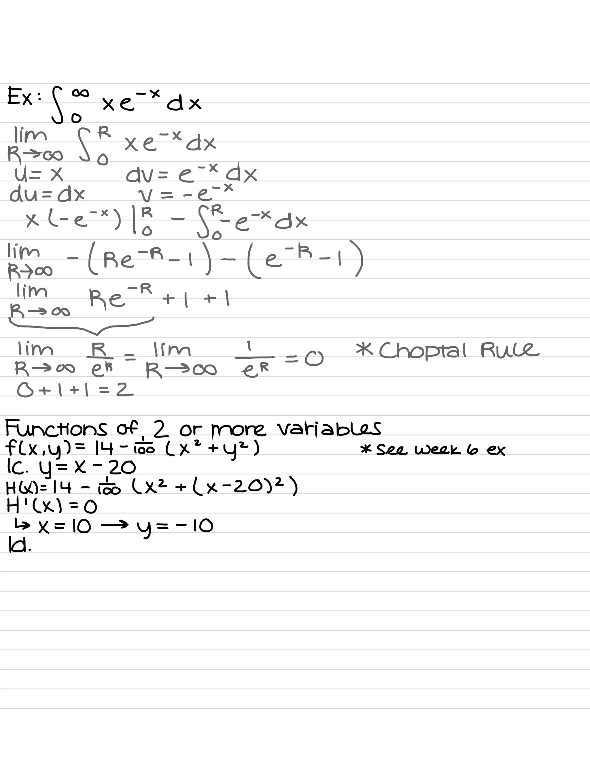 Ex :
f 5 × e-
×
dx
kinds S ! xe
.
×d×
U= X dV= e
-
×
AX
du = dx V = -
e-
×
x l -
e
'
×
) 1
or
-
for.
e'×d×
' im -
( re
-
R -
I
) -
( e
-
R -
i
)
pmim
k¥+1
+ 1
lim R
R → co Ers
=
kimscsetr = 0
* Choptal Rule
0 + I + I = 2
Functions of 2 or more variables
f( × ,
y ) =
14 -
o÷o ( x
2
+
y2 ) * see week 6 ex
K .
y=x
-
20
HK ) = 14 -
ioo ( XZ + ( ×
-
20 )
2
)
H
'
( × ) =
0
↳ × =
10 →
y
=
-
10
Id .
 