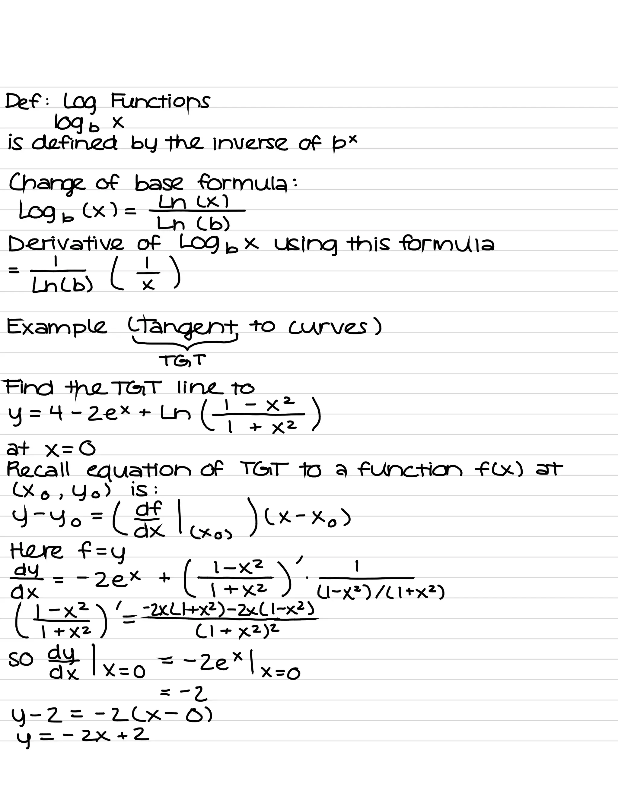 Def :
Log Functions
109 b
×
is defined by the inverse Of b×
Change of base Formula :
69 b
( x ) =
#
Ln ( b )
Derivative of Log bx Using this Formula
=
-1
Lh ( b ) ( I )
Example
MI
to curves )
TGT
Find the TGT line to
y
= 4 -
Zex + Ln
( ¥122 )
at ×=0
Recall equation Of TGT to a function flx ) at
( X o , y o
) is :
y
-
yo =
( If
Here f=y
d×
/
( xo ,
) ( ×
-
Xo )
day =
-
zex +
( ¥1 )
'
'
T.tn ,
( tT# )
'
=
-2×4*2*1
( I +
× 2)
2
so ddhtx |×=o = -
2e×l×=o
=
-
z
y
-
2 = -
2 ( ×
-
o )
y
=
-
2×+2
 