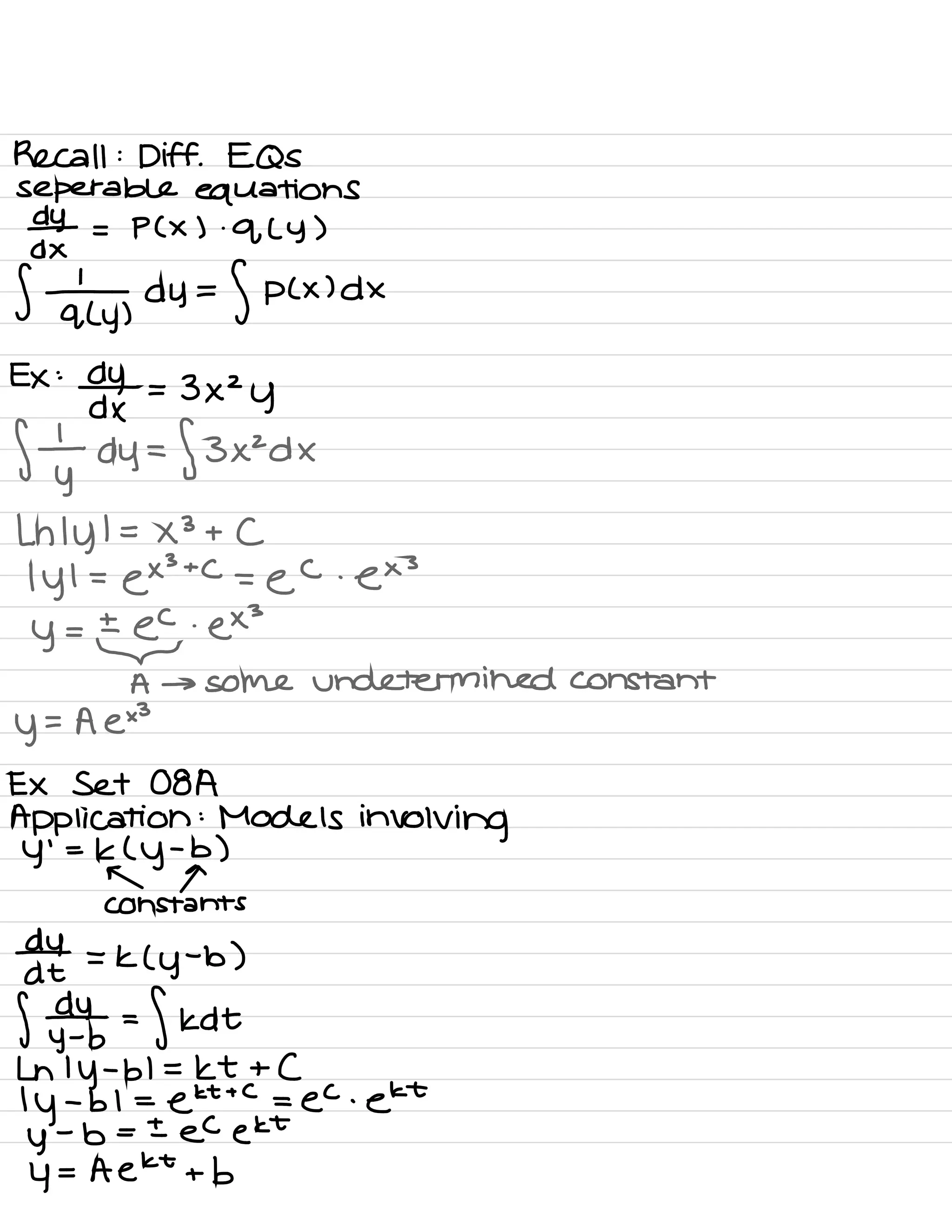 Recall :
Diff .
EQS
separable equations
d-Y - p ( × ) .
q ( y )
%÷y ,
dy =
f P ( × ) dx
Ex :
dydx = 3×2
y
flydy =
f 3×2 d ×
Ln I
y
l = ×3 + C
I
y I =
ex
3
+
C
=
e
C .
ex
3
y =
±@
.
ex
3
A → some undetermined constant
y
- A e×3
Ex Set 08A
Application :
Models
involving
Y
'
=
K (
y
-
b )
r a
Constants
d-4 = k ( y
-
b )
at
f ⇒ =
fkdt
Ln 1
y
-
bl = kt + C
I
y
-
b 1 =
ekt
+ C
= ec .
ekt
y
-
b = ± ec ekt
4 = A ekt + b
 