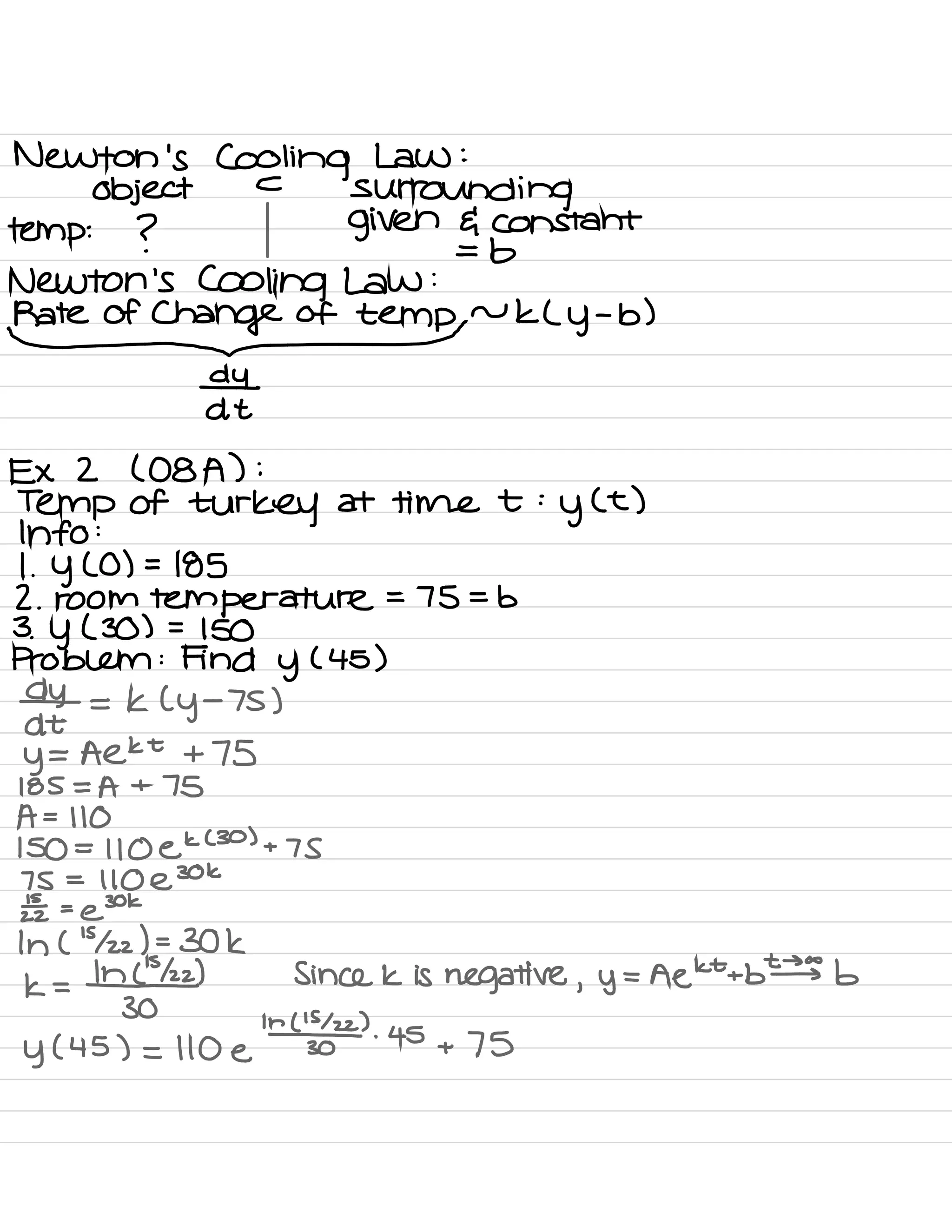 Newton 's Cooling Law :
object
c
surrounding
temp :
? given G constant
=
b
Newton 's Cooling Law :
RateofC@ftemprukLy.b
)
⇒t
Ex 2 ( 08A ) :
Temp of
turkey at time t :
y
( t )
Info :
1
.
Y ( 0 ) =
185
2. room temperature
=
75 = b
3 .
Y ( 30 ) =
150
Problem :
Find y
( 45 )
da-
= K (
y
-
7S )
y
= Aekt +75
185 = A + 75
A =
110
150 =
110 ek
( 30 )
+ 7 s
75 =
110 e
30k
1£ =
@
30k
In (
'
5122 ) -
30k
1<=1*22 ) Since k is negative , y
= Aekttb # b
30
y ( 45 ) = 110 e
k¥022
)
'
45
+ 75
 