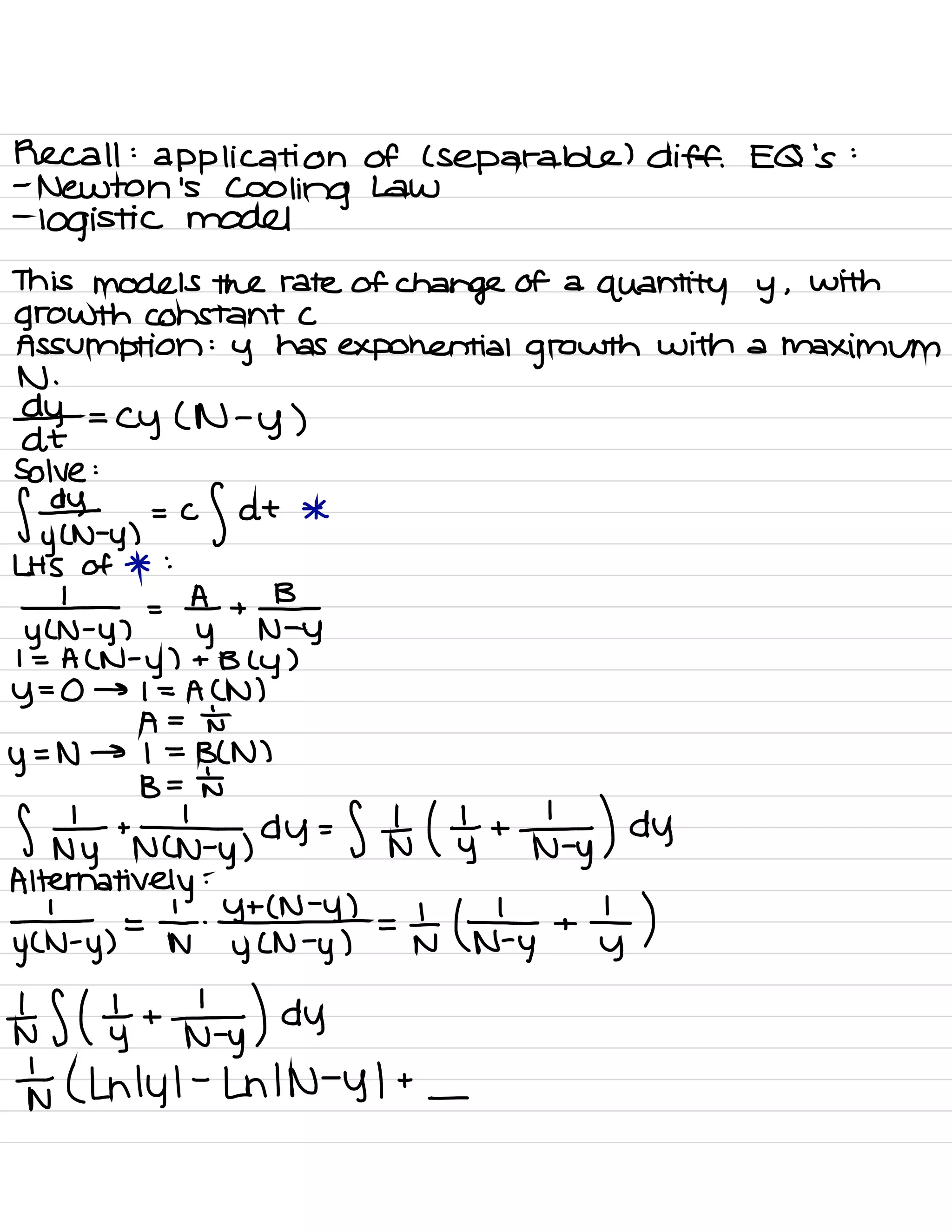 Recall :
application of ( Separable ) diff .
EQ
'
s
:
-
Newton 's
Cooling Law
-
logistic model
This models the rate of
change of a
quantity y ,
With
growth constant C
Assumption :
y has exponential growth with a maximum
*+
=
Cy ( N -
y )
Solve :
f # y ,
=
of at *
LHS of * :
# ,
=
tyt
+
Fy
I = A ( N -
y ) + B (
y )
y
=
0 → I = A CN )
A =
Nt
y
= N → I =
BCN )
B = th
S
nyttnclny,
dY= Stu ( yt +
n÷y) dy
Alternatively
:
-
1
.
Y + ( N -
y ) ,
yen
.
y )
=
F # =
a # +
ty )
IS ( yttnty ) dy
to ( Lnlyl
-
Ln IN -
y I +
-
 