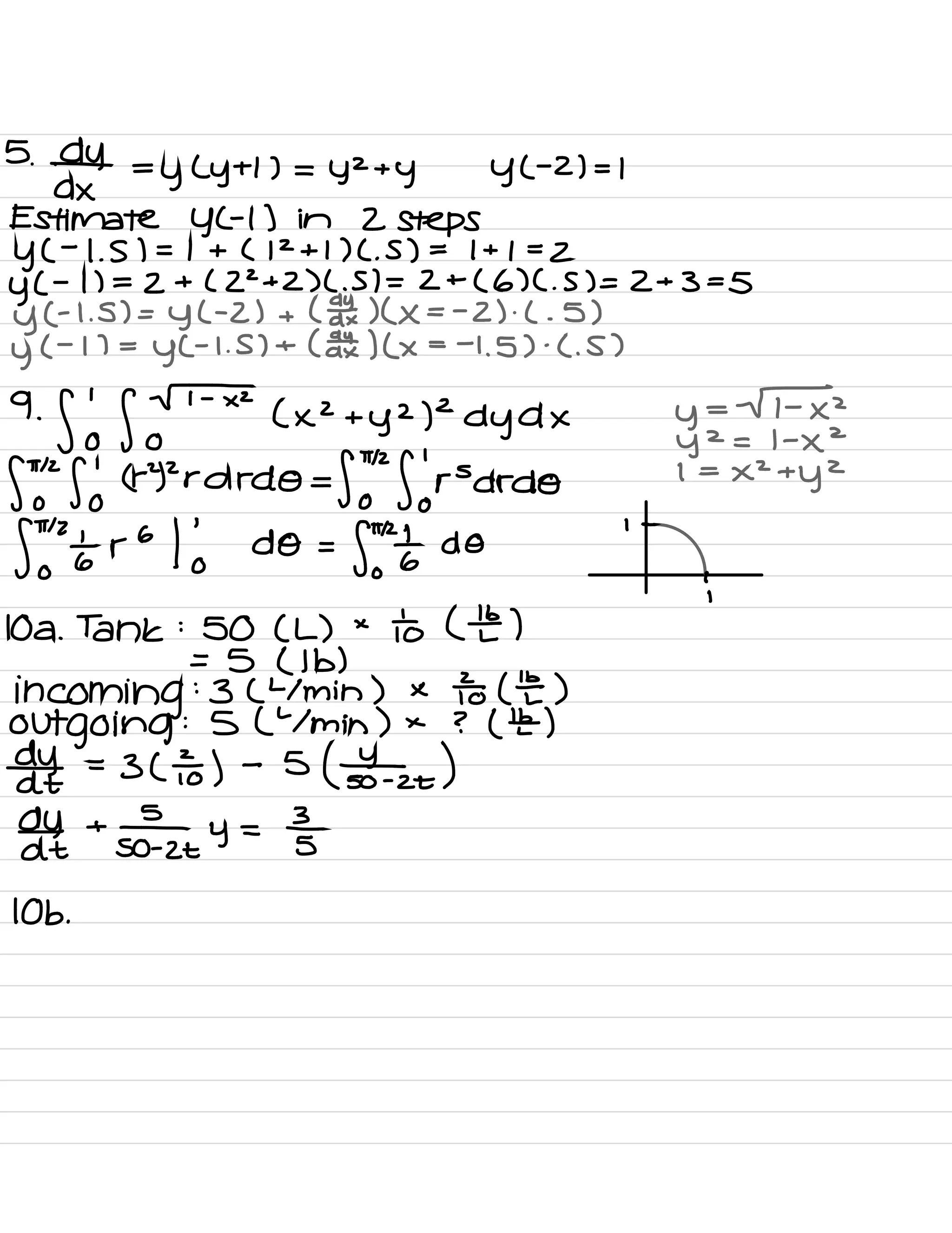 5.
¥4 =y( ytl ) =
yzty YC
-
2) - 1
Estimate YGI ) in 2 steps
YC
-
1. S ) = 1 + ( 12+1 ) C. S ) =
1+1=2
y(
-
1) = 2+(22+2) C. 5) = 2 +
( 6) C. 5) = 2+3=5
y(
-
1. 5) =
y( -
2) + ( date )(×= -
2 ) .
( .
5 )
y
( -
17 =
YC
-
1. 5) + ( aatx ) ( ×
= -
1.5 ) .
C. S )
9.
flo foF×2 ( xz +
yz )2dyd× y=
Fx 2
Y
2
= 1 -
×
2
ftohfj
(rY2rdrdO=fY
"
florsdrdo1 =
xztyz
Stonier•
I 'o do=p onto do
' -
10A .
Tank :
SO ( L ) ×
to ( the )
:
= 5 ( lb )
incoming :3 ( Ymin ) × To (E)
outgoing
:S( Ymin ) × ? ( ¥ )
date =3 ( ÷ ) -
5
( Shoto )
date
+
stay =3
IOB .
 