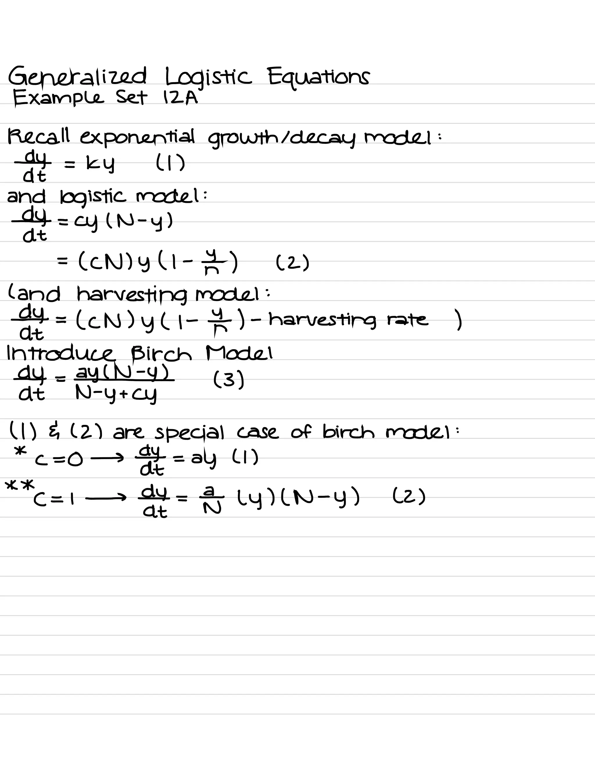 Generalized Logistic Equations
Example Set 12A
Recall exponential growth 1 decay model :
by =
Ky ( I )
dt
and logistic model :
⇒+
=
Cy ( N -
y )
=
( CN ) y ( l -
f- ) ( 2)
( and harvesting model :
⇐ =
( CN ) y ( 1- In ) -
harvesting rate )
Introduce Birch Model
dy_ = Al (3)
At N -
y +
Cy
( 1
) { ( 2) are special case of birch model :
*
c =0 →
¥ =
ay
( 1
)
* *
( = 1 →
off =
NE ( y ) ( N -
y ) (2)
 