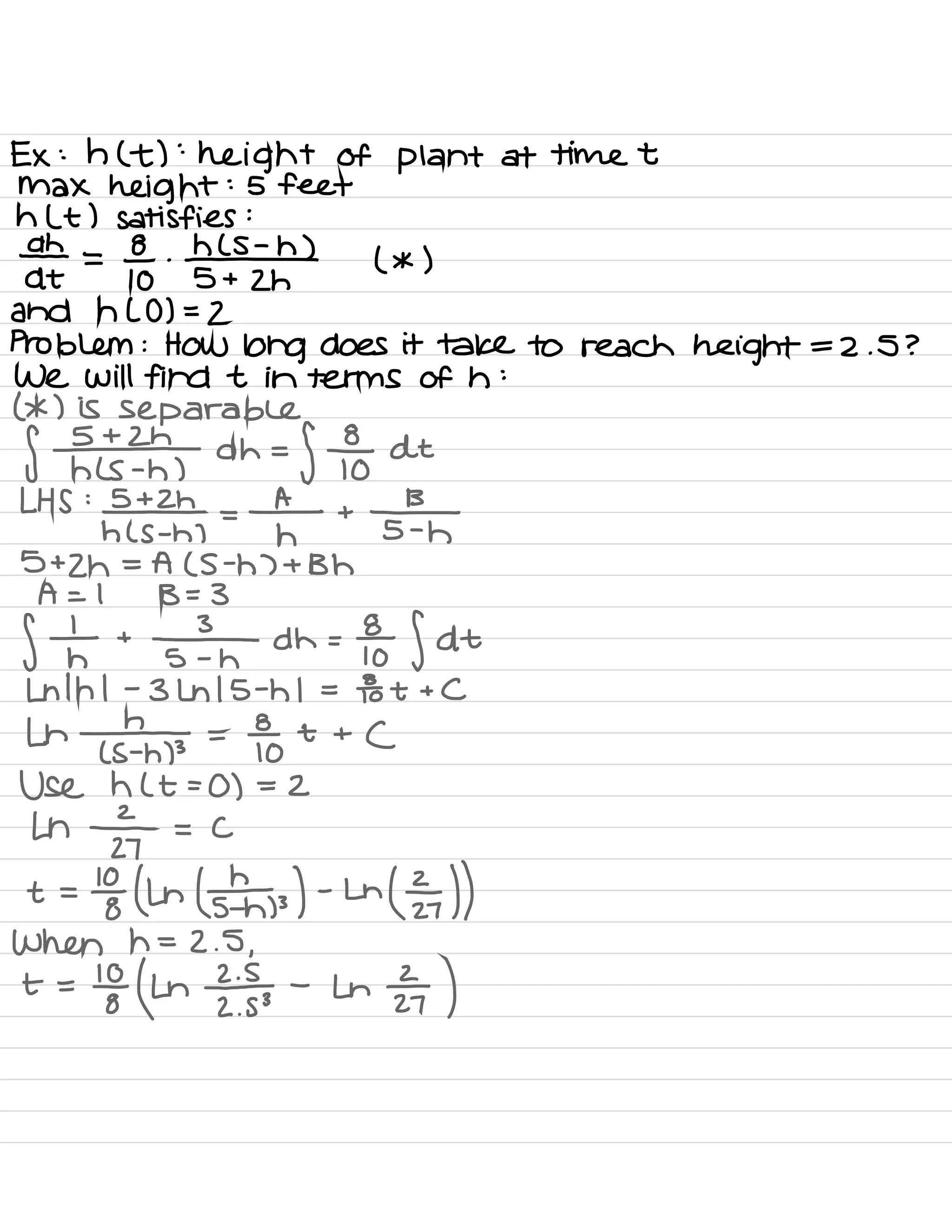 Ex : h ( t ) :
height of plant at time t
Max height :
5 feet
h Lt ) satisfies :
ath =
go .
#
( * )
5 + 2h
and h LO ) =
2
Problem : How long does it take to reach height = 2 .
S ?
We Will find t in terms of h :
( * ) is separable
f Elk dh =
f For dt
LHS :
¥22 ,
=
f- +
IT
5 +
2h = A ( S -
h ) + Bh
A = 1 B = 3
f th +
IT dh =
foe f At
Ln 1h 1 -
3 Lh 15 -
h 1 =
To t + C
Lh
¥ =
Fo t +
(
Use h ( t =
0 ) = 2
Ln
z÷ = c
t =
to (Ln ( ¥3 ) -
Ln
( I ))
When h =
2.5 ,
+ =
'
EhnEE -
in
÷ )
 