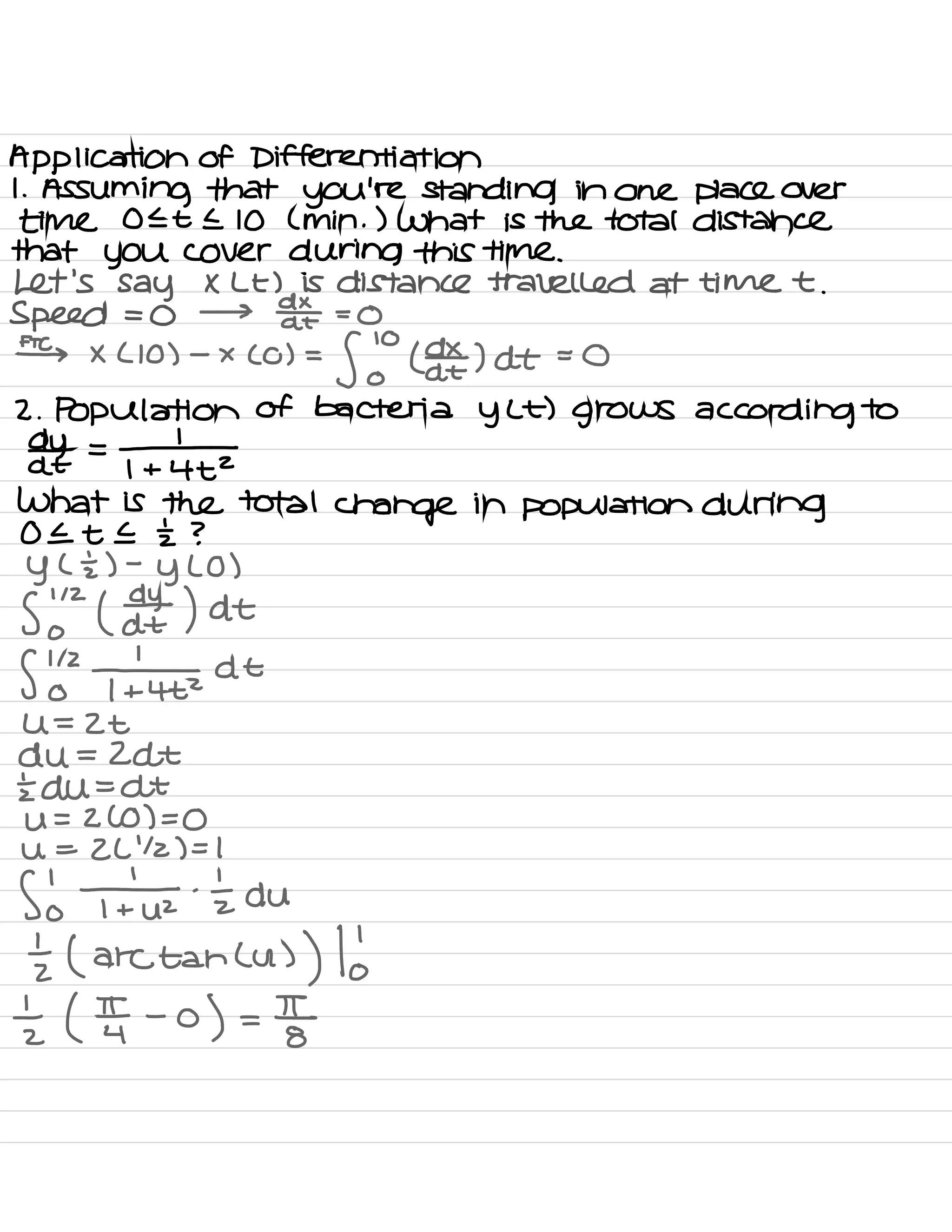 Application of Differentiation
1
.
Assuming that you're standing in one place over
time OELE 10 ( min . ) what is the total distance
that you cover during this time .
Let's say × Lt ) is distance travelled at time t .
Speed = 0 → dtae =
0
#s x ( 10 ) -
x ( o ) =
fob (daxz ) At = 0
2. Population of bacteria
y Lt ) grows according to
dY- =
-1
At 1 + 4+2
what is the total
change in population during
0 It E I ?
y ( ÷ ) -
y LO )
Sindh ) at
S
'
oh 147 at
U =
Zt
du = Zdt
Edu = At
U = ZCO ) =
0
U =
2L
'
12 ) = I
Sol ¥ .
tz du
I ( arctancu )
) to
± ( IT -
o
) =
E
 