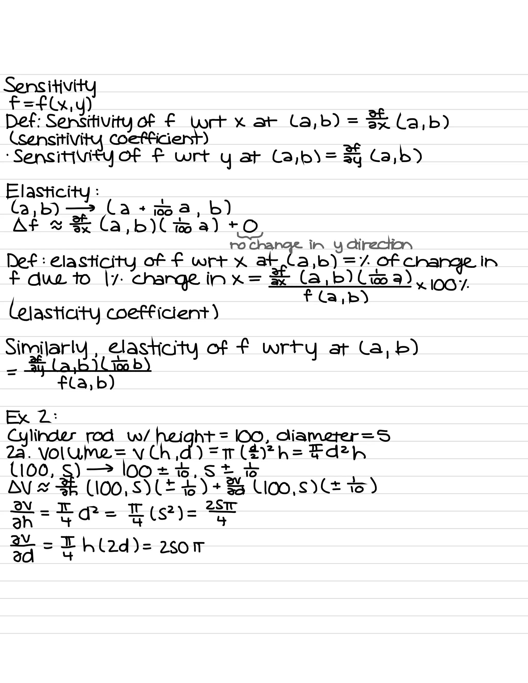 Sensitivity
f = f ( × .
y )
Def : Sensitivity of f wrt x at ( a ,
b) =
3¥ ( a ,
b )
(
sensitivity Coefficient )
.
Sensitivity Of f wrt
y at ( a
,
b) =
¥y ( a ,
b)
Elasticity :
( a ,
b) → ( a +
to a
,
b )
of a ¥x ( a ,
b) ( too a) +
@
no
change in
y direction
Def :
elasticity of f wrt × at ( a , b) =
% Of
change in
f due to it .
change in × = ¥( a ,
b) ( o÷o a)
× 100%
( elasticity coefficient )
f ( a
i
b )
Similarly , elasticity of f
wrty at ( a
,
b)
= ¥y ( a ,
b) ( too b)
f ( a ,
b)
EX 2 :
Cylinder rod W 1
height
=
100 ,
diameter =
5
22 . Volume =
V ( h ,
d ) =
IT (E) 2h =
IT d 2h
( 100 ,
S ) →
100 ± to ,
s ± io
OV a ¥n ( 100 ,
S ) ( ± to ) +
Fa ( 100 ,
s ) ( ± to )
F- =
YI A
2
=
In ( s 2) =
2¥
Tat =
¥ h ( Zd ) =
ZSO it
 