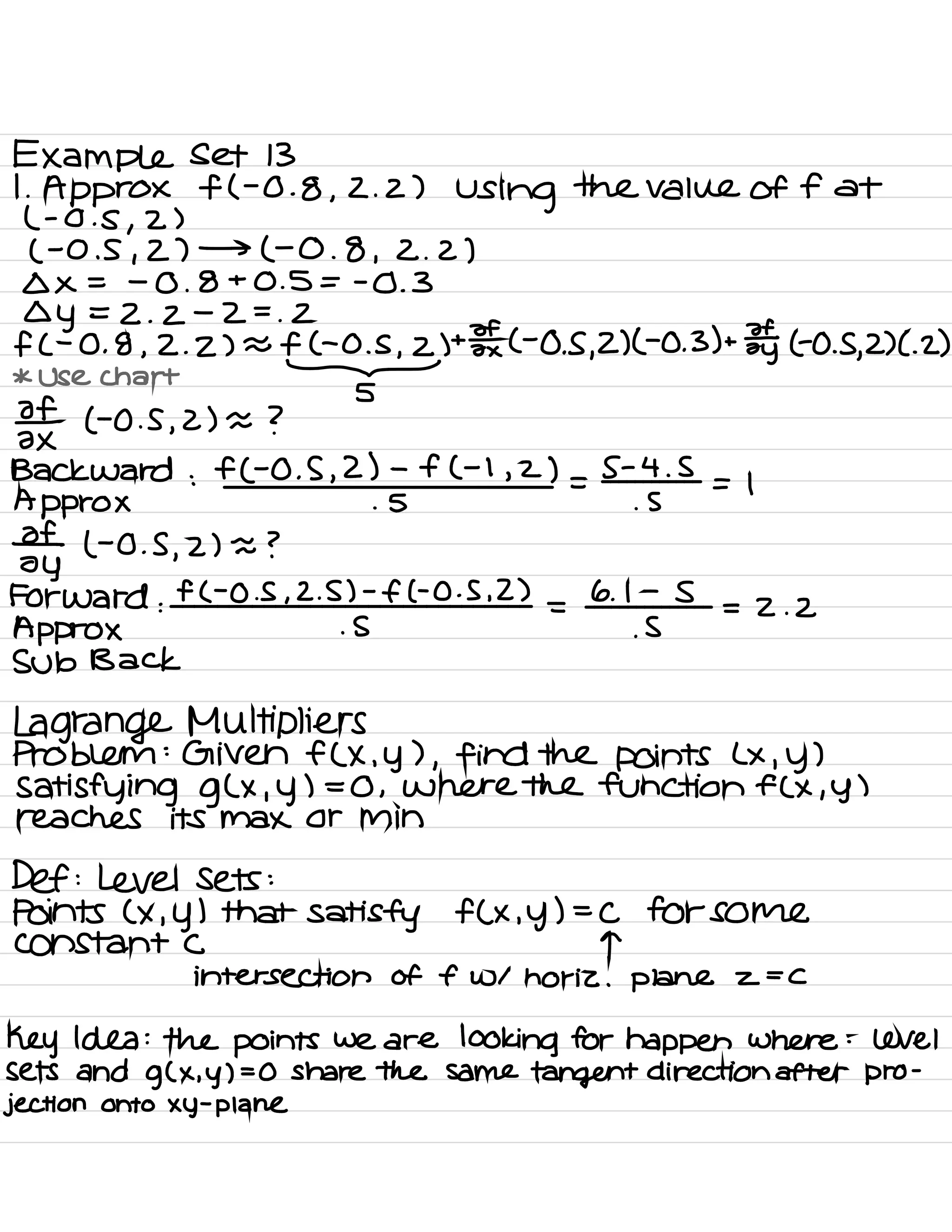 Example set 13
1
.
Approx f ( -0.8 ,
2. 2)
Using
the value of fat
( -
0 . s ,
2 )
( -0.5 ,
2) → ( -0 .
8 ,
2 . 2)
Ox = -
0 .
8+0.5 = -0.3
Oy = 2 .
2
-
2 =
.
2
f ( -
0 .
8 ,
2. 2) a f- C- 0 .
s
,
2) +
¥ ( -0.5 ,
2) ( -0 .
3) +
¥y TO .S
,
2) C. 2)
* Use chart
-
5
3×1 to .s ,
2) = ?
Backward :
f ( -0 .
5 ,
2) -
f ( -1 , 2) =
S -
4 .
5
= ,
Approx . S .
5
ofy
( -
0.5
,
2) = ?
Forward :
f ( -0.5 ,
2.
5.)gift
0.5 ,
2)
=
6 .
If
5
= z . z
Approx
Sub Back
Lagrange Multipliers
Problem :
Given f ( × , y ) ,
find the points Lx , y )
Satisfying g ( × , y ) = 0 ,
Where the function FC × , y )
reaches its Max or min
Def :
Level Sets :
Points ( × , y ) that satisfy f ( × , y ) =
C for Some
constant C T
intersection of f w1 horiz . plane 2 -
C
Key Idea : the points we are looking for happen where :
level
sets and g ( x ,
y ) =O share the same tangent direction after
projectiononto xy
-
plane
 