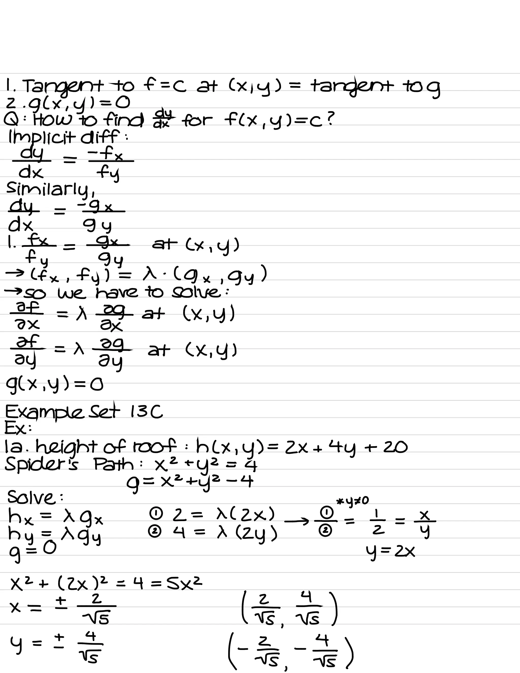1.
Tangent to f=C at ( x , y ) =
tangent to
g
2.
g ( × , y
) = 0
Q :
HOW to find ddxt for FCX , y ) =C ?
Implicit diff :
dy =
-
fx
dx fy
similarly ,
dy =
-
9 ×
dx gy
1.
¥ =
sgxyn
at ( x , y )
→ ( f × , fy ) = X .
( g × , gy )
→
so we have to solve :
If
= ×
#
at ( × , y )
ax ox
If = ×
-09
at ( X , y )
oy Zy
g( x. y ) = 0
Example Set 13C
Ex :
la .
height of roof : h ( × , y ) =
2×+4 y + 20
Spider 's Path :
×2 +
y2 =
4
g
=
×2ty2
-
4
Solve :
*
y¥o
hx -
Xgx 2 = X ( Zx )
hy =
Xgy
I 4 =
× ( zy )
→
÷ =
I =
y±
g
= 0
y=z×
XZ + ( Zx ) 2
= 4 =
5×2
×=±
; Its ,
Es )
y = ±
IF f Ers
,
-
Is )
 