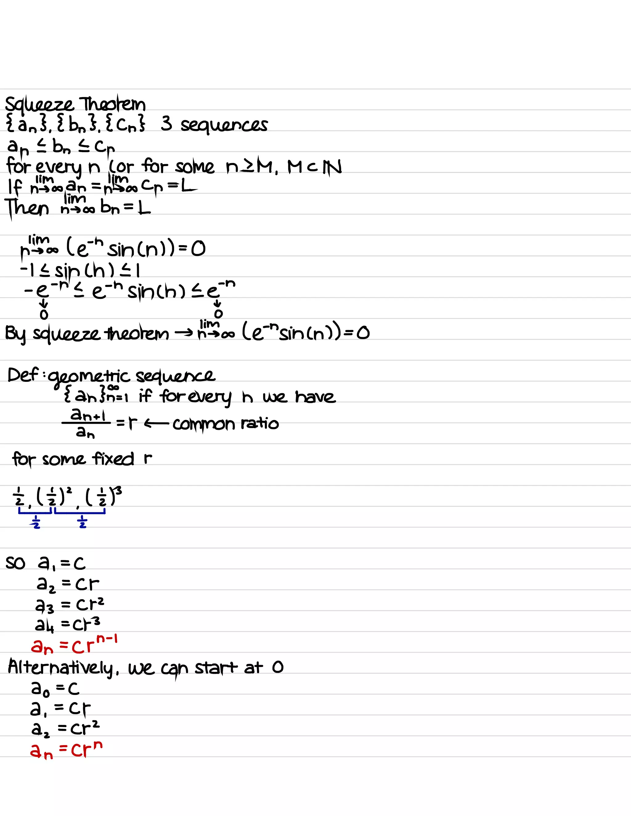 Squeeze Theorem
{ an } ,
{ bn } .
{ Cn } 3 sequences
an I bn E Cn
for every n ( or for some n 2 M ,
M c IN
If high an = hints Cn =L
Then Links bn =L
lim
n → a ( ein sin ( h ) ) =
0
-
11 sin ( h ) El
-
e
-
nee
'
hsin ( n ) E ein
t t
o 0
By squeeze theorem → him a ( Ens in ( n ) ) =
0
Def :
geometric sequence
{ an }F= , if for every n we have
an + I
an
= r ← Common ratio
for some fixed r
÷ ,
kt ,
hp
i
2 2
so a ,
=
C
az
=
Cr
23 = Cr
2
24
=
Cr
3
an =
crn
-
'
Alternatively ,
we can start at 0
ao =
C
a ,
=
Cr
dz =
C p
2
an
=
Crn
 