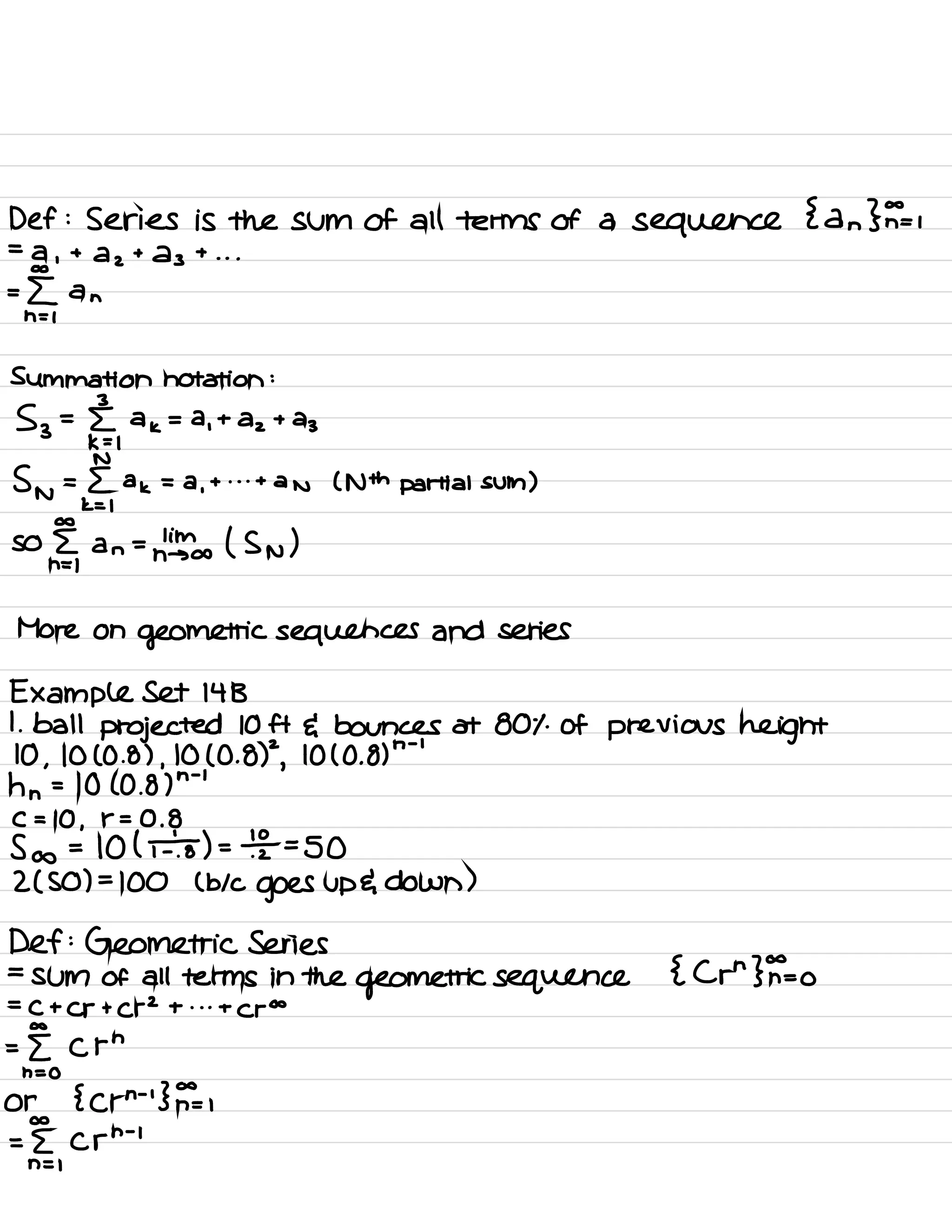Def :
Series is the sum of all terms of a sequence
{ an }F=i
=
a ,
+ a z
+
23 + . . .
:[ an
:Ummation notation :
53 =
§ ,
a
k
= a
,
+
az + a
3
Sn =
§,
a
k
= a
,
+ . . .
+
an ( Nth partial sum )
so
§,
an =
n'info ( Sn )
More on
geometric sequences and series
Example Set 14 B
1. ball projected 10ft E bounces at 801 .
of previous height
10 ,
1010.8 ) ,
10 ( 0 . 8)
2
,
10 ( 0 .
8)
n -
'
hn =
10 ( 0.8 )
n -
'
C = 10 ,
r = 0.8
So = 101¥ ) =
⇒ SO
2 ( SO ) =
100 ( bk
goes up E down )
Def :
Geometric Series
=
sum of all terms in the
geometric sequence { Crn }F=o
=
C + Cr + C r
2
+ . . .
+
c to
a C rn
h = 0
or { crn
'
'
}F= ,
a C rn
-
i
n = 1
 