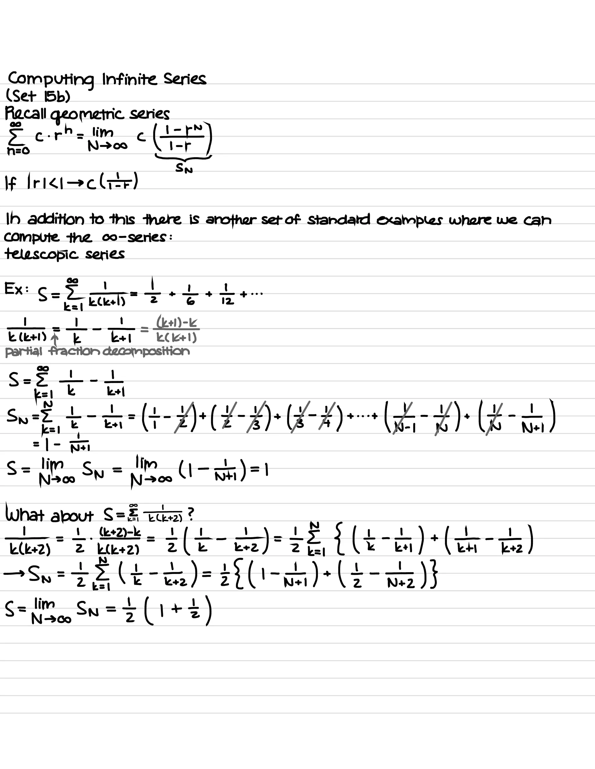 Computing Infinite Series
( Set 15 b)
Recall geometric series
⇐ c.
renting .
c
thy
SN
If I r 1<1 → ( ( I )
In addition to this there is another set of standard examples where we can
Compute the a -
series :
telescopic series
Ex :
S =
EE
,
t ,
=
÷ +
at +
÷ + . . .
k¥1 FIt -
¥ =
lek
K ( kt I )
partial fraction decomposition
S =
EE
,
÷ -
In
sn=E. ,
÷ -
±=k -
tzttl 's -
tttl 's -
It + it
# -
tnttfn -
n÷,
)
= 1 -
nt ,
s =
winds Sn =
dingo ( l -
n÷, ) =L
What about S = EE ¥+2 ?
¥+2 , =÷Ii÷t= It ÷ -
±zt .
EE,
{ He -
¥1 +1¥ -
¥1
→
sn =
's §,
it -
he )=E{ ( I -
n÷,
) +
ltzntz ) }
S =
tnimsasn =
zt ( i + tz )
 