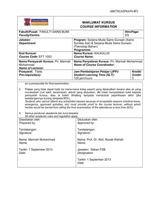 UMK/TNCA/SPKA/FK-BF2
MAKLUMAT KURSUS
COURSE INFORMATION
Fakulti/Pusat: FAKULTI SAINS BUMI
Faculty/Centre:
Hlm/Page:
5/5
Jabatan:
Department:
Program: Sarjana Muda Sains Gunaan (Sains
Sumber Asli) & Sarjana Muda Sains Gunaan
(Teknologi Bahan)
Programme:
Kod Kursus/
Course Code: EFT 1053
Nama Kursus: KALKULUS
Course Name:
Nama Pensyarah Kursus: Pn. Marinah
Muhammad
Name of Lecturer:
Nama Penyelaras Kursus: Pn. Marinah Muhammad
Name of Course Coordinator:
Prasyarat: Tiada
Pre-requisite(s):
Jam Pembelajaran Pelajar (JPP)/
Student Learning Time (SLT):
128 jam/hours
Kredit/
Credit:
3
as a prerequisite for final examination.
2. Pelajar yang tidak dapat hadir ke mana-mana kelas seperti yang dijadualkan kerana alas an yang
munasabah (cuti sakit, kecemasan, aktiviti yang diluluskan, dll) mesti menyediakan bukti kepada
pensyarah kursus, atau ia boleh dihalang daripada menduduki peperiksaan akhir (jika
kedatangannya kurang daripada 80%).
Students who cannot attend any scheduled classes because of acceptable reasons (medical leave,
emergency, approved activities, etc) must provide proof to the course lecturer, without which
he/she would be barred from sitting the final examination (if the attendance is less than 80%).
3. Semua peraturan akademik lain turut terpakai.
All other academic rules and regulation apply.
Disediakan oleh:
Prepared by:
Tandatangan:
Signature:
Nama: Marinah Muhammad
Name:
Tarikh: 1 September 2013
Date:
Diluluskan oleh:
Approved by:
Tandatangan:
Signature:
Nama: Prof. Dr. Abd. Razak Wahab
Name:
Jawatan: Dekan FSB
Designation:
Tarikh: 1 September 2013
Date:
 
