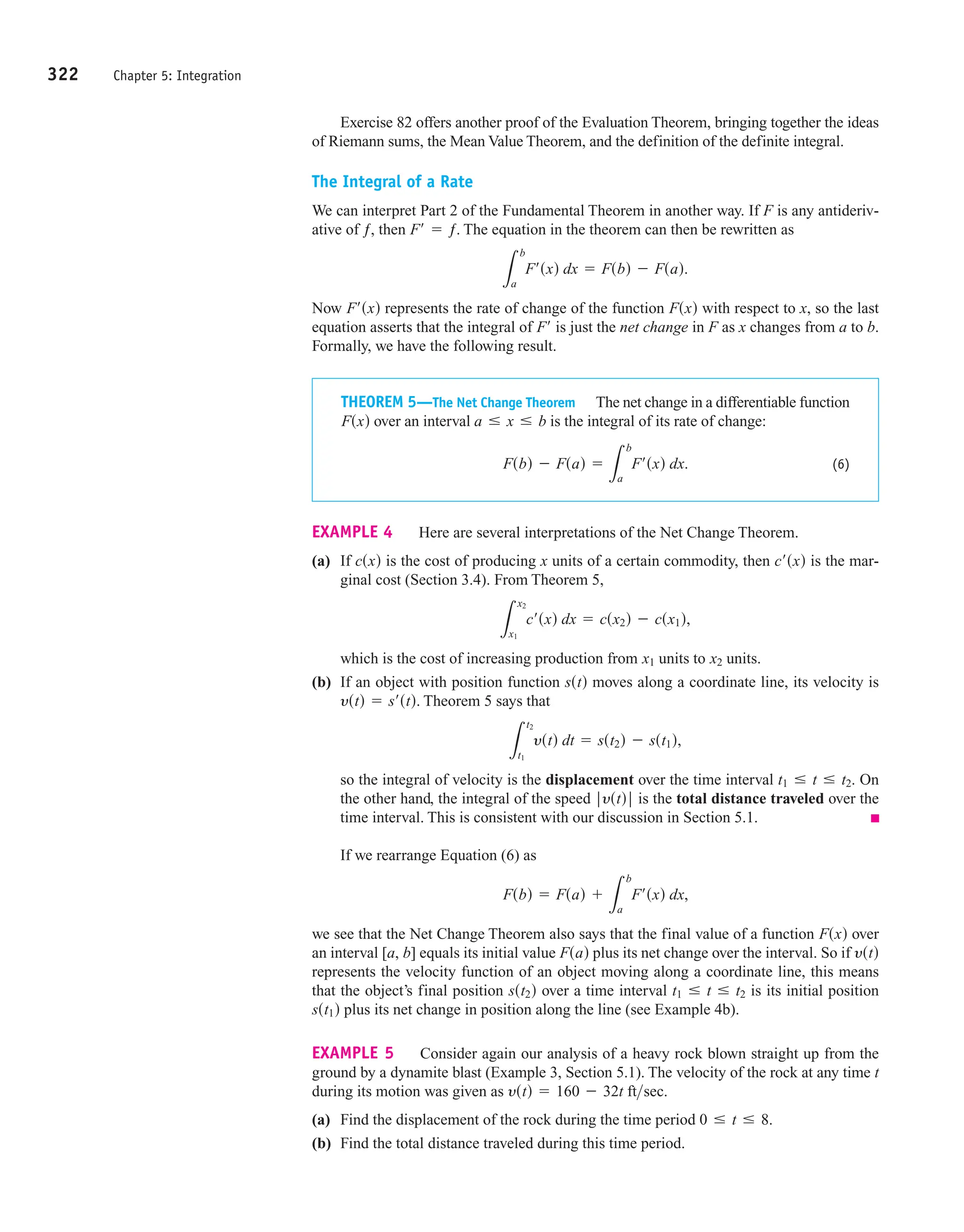 322 Chapter 5: Integration
Exercise 82 offers another proof of the Evaluation Theorem, bringing together the ideas
of Riemann sums, the Mean Value Theorem, and the definition of the definite integral.
The Integral of a Rate
We can interpret Part 2 of the Fundamental Theorem in another way. If F is any antideriv-
ative of ƒ, then The equation in the theorem can then be rewritten as
Now represents the rate of change of the function with respect to x, so the last
equation asserts that the integral of is just the net change in F as x changes from a to b.
Formally, we have the following result.
F¿
Fsxd
F¿sxd
L
b
a
F¿sxd dx = Fsbd - Fsad.
F¿ = ƒ.
THEOREM 5—The Net Change Theorem The net change in a differentiable function
over an interval is the integral of its rate of change:
(6)
Fsbd - Fsad =
L
b
a
F¿sxd dx.
a … x … b
Fsxd
EXAMPLE 4 Here are several interpretations of the Net Change Theorem.
(a) If is the cost of producing x units of a certain commodity, then is the mar-
ginal cost (Section 3.4). From Theorem 5,
which is the cost of increasing production from units to units.
(b) If an object with position function moves along a coordinate line, its velocity is
Theorem 5 says that
so the integral of velocity is the displacement over the time interval On
the other hand, the integral of the speed is the total distance traveled over the
time interval. This is consistent with our discussion in Section 5.1.
If we rearrange Equation (6) as
we see that the Net Change Theorem also says that the final value of a function over
an interval equals its initial value plus its net change over the interval. So if
represents the velocity function of an object moving along a coordinate line, this means
that the object’s final position over a time interval is its initial position
plus its net change in position along the line (see Example 4b).
EXAMPLE 5 Consider again our analysis of a heavy rock blown straight up from the
ground by a dynamite blast (Example 3, Section 5.1). The velocity of the rock at any time t
during its motion was given as
(a) Find the displacement of the rock during the time period
(b) Find the total distance traveled during this time period.
0 … t … 8.
ystd = 160 - 32t ftsec.
sst1d
t1 … t … t2
sst2d
ystd
Fsad
[a, b]
Fsxd
Fsbd = Fsad +
L
b
a
F¿sxd dx,
ƒ ystd ƒ
t1 … t … t2.
L
t2
t1
ystd dt = sst2d - sst1d,
ystd = s¿std.
sstd
x2
x1
L
x2
x1
c¿sxd dx = csx2d - csx1d,
c¿sxd
csxd
 