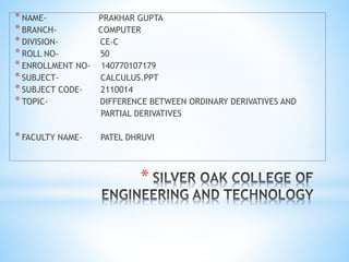 *
*NAME- PRAKHAR GUPTA
*BRANCH- COMPUTER
*DIVISION- CE-C
*ROLL NO- 50
*ENROLLMENT NO- 140770107179
*SUBJECT- CALCULUS.PPT
*SUBJECT CODE- 2110014
*TOPIC- DIFFERENCE BETWEEN ORDINARY DERIVATIVES AND
PARTIAL DERIVATIVES
*FACULTY NAME- PATEL DHRUVI
 