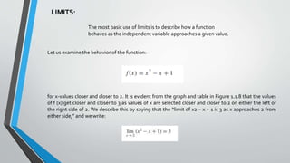 LIMITS:
The most basic use of limits is to describe how a function
behaves as the independent variable approaches a given value.
Let us examine the behavior of the function:
for x-values closer and closer to 2. It is evident from the graph and table in Figure 1.1.8 that the values
of f (x) get closer and closer to 3 as values of x are selected closer and closer to 2 on either the left or
the right side of 2. We describe this by saying that the “limit of x2 − x + 1 is 3 as x approaches 2 from
either side,” and we write:
 