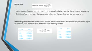 SOLUTION:
Notice that the function is not defined when ,but that doesn’t matter because the
definition of says that we consider values of x that are close to a but not equal to a .
The tables give values of f(x) (correct to six decimal places) for values of that approach 1 (but are not equal
to 1). On the basis of the values in the tables, we make the guess that
 