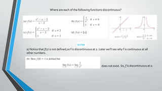 Where are each of the following functions discontinuous?
a) Notice that f(2) is not defined,so f is discontinuous at 2. Later we’ll see why f is continuous at all
other numbers.
does not exist. So, f is discontinuous at 0.
 