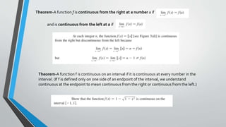 Theorem-A function f is continuous from the right at a number a if
and is continuous from the left at a if
Theorem-A function f is continuous on an interval if it is continuous at every number in the
interval. (If f is defined only on one side of an endpoint of the interval, we understand
continuous at the endpoint to mean continuous from the right or continuous from the left.)
 