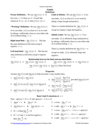 Calculus Cheat Sheet

                                                                      Limits
                                            Definitions
Precise Definition : We say lim f ( x ) = L if     Limit at Infinity : We say lim f ( x ) = L if we
                                                 x ®a                                                           x ®¥
for every e > 0 there is a d > 0 such that                                   can make f ( x ) as close to L as we want by
whenever 0 < x - a < d then f ( x ) - L < e .                                taking x large enough and positive.

“Working” Definition : We say lim f ( x ) = L                                There is a similar definition for lim f ( x ) = L
                                                        x ®a                                                             x ®-¥

if we can make f ( x ) as close to L as we want                              except we require x large and negative.
by taking x sufficiently close to a (on either side
of a) without letting x = a .                                                Infinite Limit : We say lim f ( x ) = ¥ if we
                                                                                                           x ®a

                                                                             can make f ( x ) arbitrarily large (and positive)
Right hand limit : lim+ f ( x ) = L . This has                               by taking x sufficiently close to a (on either side
                              x ®a
the same definition as the limit except it                                   of a) without letting x = a .
requires x > a .
                                                                             There is a similar definition for lim f ( x ) = -¥
                                                                                                                         x ®a
Left hand limit : lim- f ( x ) = L . This has the
                          x ®a                                               except we make f ( x ) arbitrarily large and
same definition as the limit except it requires                              negative.
 x<a.
                        Relationship between the limit and one-sided limits
lim f ( x ) = L Þ lim+ f ( x ) = lim- f ( x ) = L     lim+ f ( x ) = lim- f ( x ) = L Þ lim f ( x ) = L
x ®a                      x ®a                    x ®a                            x ®a         x ®a                        x ®a

                                     lim f ( x ) ¹ lim- f ( x ) Þ lim f ( x ) Does Not Exist
                                     x ®a +                x ®a              x ®a


                                               Properties
Assume lim f ( x ) and lim g ( x ) both exist and c is any number then,
              x ®a                   x ®a

1. lim écf ( x ) ù = c lim f ( x )                                              é f ( x ) ù lim f ( x )
   x ®a ë        û                                                                                      provided lim g ( x ) ¹ 0
                                                                                          ú=
                                                                                             x ®a
                       x ®a                                              4. lim ê
                                                                            x ®a g ( x )
                                                                                          û lim g ( x )
                                                                                                                 x ®a
                                                                                ë            x ®a
2. lim é f ( x ) ± g ( x ) ù = lim f ( x ) ± lim g ( x )
   x ®a ë                  û x®a                                                                            n
                                                                         5. lim é f ( x ) ù = élim f ( x ) ù
                                                                                           n
                                             x ®a
                                                                            x ®a ë        û ë x ®a         û
3. lim é f ( x ) g ( x ) ù = lim f ( x ) lim g ( x )                     6. lim é n f ( x ) ù = n lim f ( x )
   x ®a ë                û x ®a          x ®a                               x ®a ë           û    x®a



                                                    Basic Limit Evaluations at ± ¥
Note : sgn ( a ) = 1 if a > 0 and sgn ( a ) = -1 if a < 0 .
1. lim e x = ¥ &                 lim e x = 0                                 5. n even : lim x n = ¥
       x®¥                     x®- ¥                                                        x ®± ¥

2. lim ln ( x ) = ¥            &        lim ln ( x ) = - ¥                   6. n odd : lim x n = ¥ & lim x n = -¥
       x ®¥                             x ®0 -                                             x ®¥                 x ®- ¥

3. If r > 0 then lim
                      b
                         =0                                                  7. n even : lim a x + L + b x + c = sgn ( a ) ¥
                                                                                                      n
                                                                                            x ®± ¥
                      xr
                       x ®¥
                                                                             8. n odd : lim a x n + L + b x + c = sgn ( a ) ¥
4. If r > 0 and x r is real for negative x                                                 x ®¥
              b
   then lim r = 0                                                            9. n odd : lim a x n + L + c x + d = - sgn ( a ) ¥
                                                                                           x ®-¥
        x ®-¥ x

Visit http://tutorial.math.lamar.edu for a complete set of Calculus notes.                                           © 2005 Paul Dawkins
 