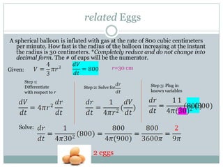  related Eggs,[object Object],A spherical balloon is inflated with gas at the rate of 800 cubic centimeters per minute. How fast is the radius of the balloon increasing at the instant the radius is 30 centimeters. *Completely reduce and do not change into decimal form. The # of cups will be the numerator. ,[object Object],r=30 cm,[object Object],r=30 cm,[object Object],Given:,[object Object],Step 1: Differentiate with respect to r,[object Object],Step 3: Plug in known variables  ,[object Object],Step 2: Solve for  ,[object Object],Solve:,[object Object],2 eggs,[object Object]