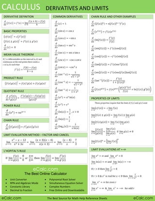 CALCULUS DERIVATIVES AND LIMITS
DERIVATIVE DEFINITION COMMON DERIVATIVES CHAIN RULE AND OTHER EXAMPLES
BASIC PROPERTIES
MEAN VALUE THEOREM
PRODUCT RULE
QUOTIENT RULE
PROPERTIES OF LIMITS
POWER RULE
CHAIN RULE
LIMIT EVALUATION METHOD – FACTOR AND CANCEL
L’HOPITAL’S RULE LIMIT EVALUATIONS AT +-
eCalc.com
The Best Online Calculator
Unit Converter Polynomial Root Solver
RPN and Algebraic Mode Simultaneous Equation Solver
Constants Library Complex Numbers
Decimal to Fraction Free Online and Downloadable
eCalc.com The Best Source for Math Help Reference Sheets eCalc.com