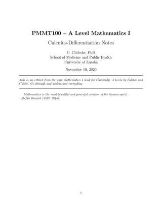 PMMT100 – A Level Mathematics I
Calculus-Differentiation Notes
C. Chileshe, PhD
School of Medicine and Public Health
University of Lusaka
November 19, 2020
This is an extract from the pure mathematics 1 book for Cambridge A levels by Solphie and
Goldie. Go through and understand everything
Mathematics is the most beautiful and powerful creation of the human spirit.
- Stefan Banach (1892–1945).
1
 