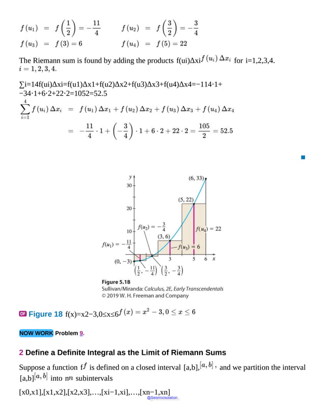 The Riemann sum is found by adding the products f(ui)Δxi for i=1,2,3,4.
∑i=14f(ui)Δxi=f(u1)Δx1+f(u2)Δx2+f(u3)Δx3+f(u4)Δx4=−114⋅1+
−34⋅1+6⋅2+22⋅2=1052=52.5
▪
Figure 18 f(x)=x2−3,0≤x≤6
NOW WORK Problem 9.
2 Define a Definite Integral as the Limit of Riemann Sums
Suppose a function f is defined on a closed interval [a,b], and we partition the interval
[a,b] into n subintervals
[x0,x1],[x1,x2],[x2,x3],…,[xi−1,xi],…,[xn−1,xn]
@Seismicisolation
@Seismicisolation
 