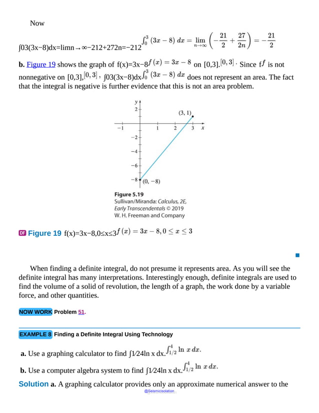 Now
∫03(3x−8)dx=limn→∞−212+272n=−212
b. Figure 19 shows the graph of f(x)=3x−8 on [0,3]. Since f is not
nonnegative on [0,3], ∫03(3x−8)dx does not represent an area. The fact
that the integral is negative is further evidence that this is not an area problem.
Figure 19 f(x)=3x−8,0≤x≤3
▪
When finding a definite integral, do not presume it represents area. As you will see the
definite integral has many interpretations. Interestingly enough, definite integrals are used to
find the volume of a solid of revolution, the length of a graph, the work done by a variable
force, and other quantities.
NOW WORK Problem 51.
EXAMPLE 8 Finding a Definite Integral Using Technology
a. Use a graphing calculator to find ∫1⁄24ln x dx.
b. Use a computer algebra system to find ∫1⁄24ln x dx.
Solution a. A graphing calculator provides only an approximate numerical answer to the
@Seismicisolation
@Seismicisolation
 