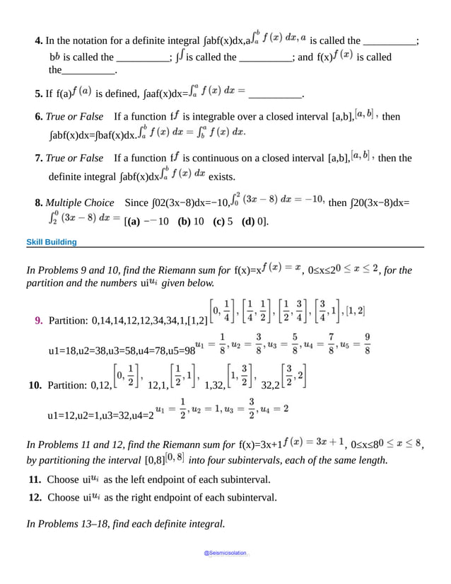4. In the notation for a definite integral ∫abf(x)dx,a is called the __________;
b is called the __________; ∫ is called the __________; and f(x) is called
the__________.
5. If f(a) is defined, ∫aaf(x)dx= __________.
6. True or False If a function f is integrable over a closed interval [a,b], then
∫abf(x)dx=∫baf(x)dx.
7. True or False If a function f is continuous on a closed interval [a,b], then the
definite integral ∫abf(x)dx exists.
8. Multiple Choice Since ∫02(3x−8)dx=−10, then ∫20(3x−8)dx=
[(a) − 10 (b) 10 (c) 5 (d) 0].
Skill Building
In Problems 9 and 10, find the Riemann sum for f(x)=x , 0≤x≤2 , for the
partition and the numbers ui given below.
9. Partition: 0,14,14,12,12,34,34,1,[1,2]
u1=18,u2=38,u3=58,u4=78,u5=98
10. Partition: 0,12, 12,1, 1,32, 32,2
u1=12,u2=1,u3=32,u4=2
In Problems 11 and 12, find the Riemann sum for f(x)=3x+1 , 0≤x≤8 ,
by partitioning the interval [0,8] into four subintervals, each of the same length.
11. Choose ui as the left endpoint of each subinterval.
12. Choose ui as the right endpoint of each subinterval.
In Problems 13–18, find each definite integral.
@Seismicisolation
@Seismicisolation
 