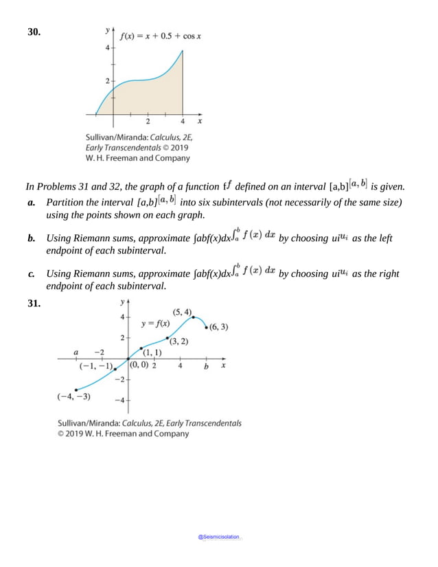 30.
In Problems 31 and 32, the graph of a function f defined on an interval [a,b] is given.
a. Partition the interval [a,b] into six subintervals (not necessarily of the same size)
using the points shown on each graph.
b. Using Riemann sums, approximate ∫abf(x)dx by choosing ui as the left
endpoint of each subinterval.
c. Using Riemann sums, approximate ∫abf(x)dx by choosing ui as the right
endpoint of each subinterval.
31.
@Seismicisolation
@Seismicisolation
 