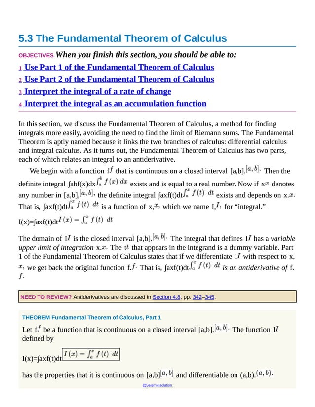 5.3 The Fundamental Theorem of Calculus
OBJECTIVES When you finish this section, you should be able to:
1 Use Part 1 of the Fundamental Theorem of Calculus
2 Use Part 2 of the Fundamental Theorem of Calculus
3 Interpret the integral of a rate of change
4 Interpret the integral as an accumulation function
In this section, we discuss the Fundamental Theorem of Calculus, a method for finding
integrals more easily, avoiding the need to find the limit of Riemann sums. The Fundamental
Theorem is aptly named because it links the two branches of calculus: differential calculus
and integral calculus. As it turns out, the Fundamental Theorem of Calculus has two parts,
each of which relates an integral to an antiderivative.
We begin with a function f that is continuous on a closed interval [a,b]. Then the
definite integral ∫abf(x)dx exists and is equal to a real number. Now if x denotes
any number in [a,b], the definite integral ∫axf(t)dt exists and depends on x.
That is, ∫axf(t)dt is a function of x, which we name I, for “integral.”
I(x)=∫axf(t)dt
The domain of I is the closed interval [a,b]. The integral that defines I has a variable
upper limit of integration x. The t that appears in the integrand is a dummy variable. Part
1 of the Fundamental Theorem of Calculus states that if we differentiate I with respect to x,
we get back the original function f. That is, ∫axf(t)dt is an antiderivative of f.
NEED TO REVIEW? Antiderivatives are discussed in Section 4.8, pp. 342–345.
THEOREM Fundamental Theorem of Calculus, Part 1
Let f be a function that is continuous on a closed interval [a,b]. The function I
defined by
I(x)=∫axf(t)dt
has the properties that it is continuous on [a,b] and differentiable on (a,b).
@Seismicisolation
@Seismicisolation
 