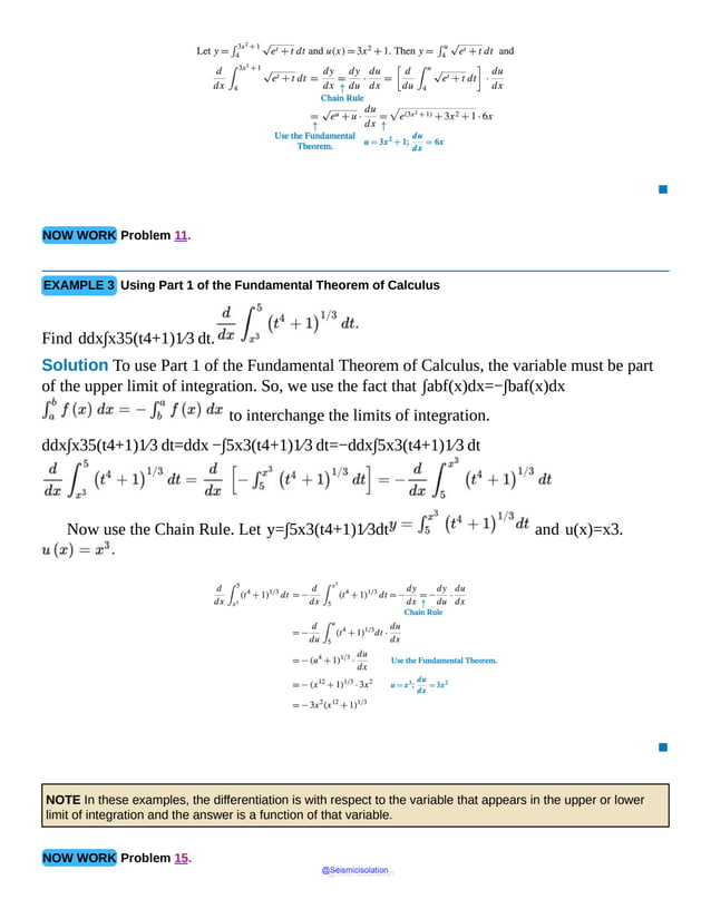 ▪
NOW WORK Problem 11.
EXAMPLE 3 Using Part 1 of the Fundamental Theorem of Calculus
Find ddx∫x35(t4+1)1⁄3 dt.
Solution To use Part 1 of the Fundamental Theorem of Calculus, the variable must be part
of the upper limit of integration. So, we use the fact that ∫abf(x)dx=−∫baf(x)dx
to interchange the limits of integration.
ddx∫x35(t4+1)1⁄3 dt=ddx −∫5x3(t4+1)1⁄3 dt=−ddx∫5x3(t4+1)1⁄3 dt
Now use the Chain Rule. Let y=∫5x3(t4+1)1⁄3dt and u(x)=x3.
▪
NOTE In these examples, the differentiation is with respect to the variable that appears in the upper or lower
limit of integration and the answer is a function of that variable.
NOW WORK Problem 15.
@Seismicisolation
@Seismicisolation
 