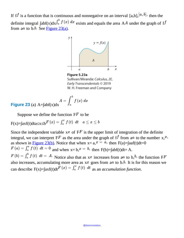 If f is a function that is continuous and nonnegative on an interval [a,b], then the
definite integral ∫abf(x)dx exists and equals the area A under the graph of f
from a to b. See Figure 23(a).
Figure 23 (a) A=∫abf(x)dx
It
shows
a
shaded
area
under
the
curve
depicting
function
f
of
x
and
bounded
by
x
axis
and
the
vertical
Suppose we define the function F to be
F(x)=∫axf(t)dta≤x≤b
Since the independent variable x of F is the upper limit of integration of the definite
integral, we can interpret F as the area under the graph of f from a to the number x,
as shown in Figure 23(b). Notice that when x= a, then F(a)=∫aaf(t)dt=0
and when x= b, then F(b)=∫abf(t)dt= A.
Notice also that as x increases from a to b, the function F
also increases, accumulating more area as x goes from a to b. It is for this reason we
can describe F(x)=∫axf(t)dt as an accumulation function.
@Seismicisolation
@Seismicisolation
 