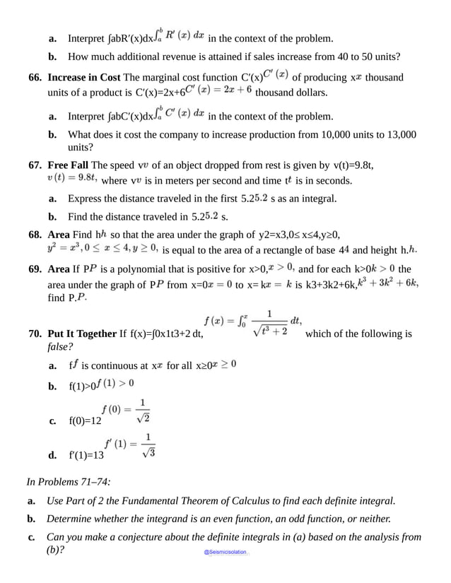 a. Interpret ∫abR′(x)dx in the context of the problem.
b. How much additional revenue is attained if sales increase from 40 to 50 units?
66. Increase in Cost The marginal cost function C′(x) of producing x thousand
units of a product is C′(x)=2x+6 thousand dollars.
a. Interpret ∫abC′(x)dx in the context of the problem.
b. What does it cost the company to increase production from 10,000 units to 13,000
units?
67. Free Fall The speed v of an object dropped from rest is given by v(t)=9.8t,
where v is in meters per second and time t is in seconds.
a. Express the distance traveled in the first 5.2 s as an integral.
b. Find the distance traveled in 5.2 s.
68. Area Find h so that the area under the graph of y2=x3,0≤ x≤4,y≥0,
is equal to the area of a rectangle of base 4 and height h.
69. Area If P is a polynomial that is positive for x>0, and for each k>0 the
area under the graph of P from x=0 to x= k is k3+3k2+6k,
find P.
70. Put It Together If f(x)=∫0x1t3+2 dt, which of the following is
false?
a. f is continuous at x for all x≥0
b. f(1)>0
c. f(0)=12
d. f′(1)=13
In Problems 71–74:
a. Use Part of 2 the Fundamental Theorem of Calculus to find each definite integral.
b. Determine whether the integrand is an even function, an odd function, or neither.
c. Can you make a conjecture about the definite integrals in (a) based on the analysis from
(b)? @Seismicisolation
@Seismicisolation
 