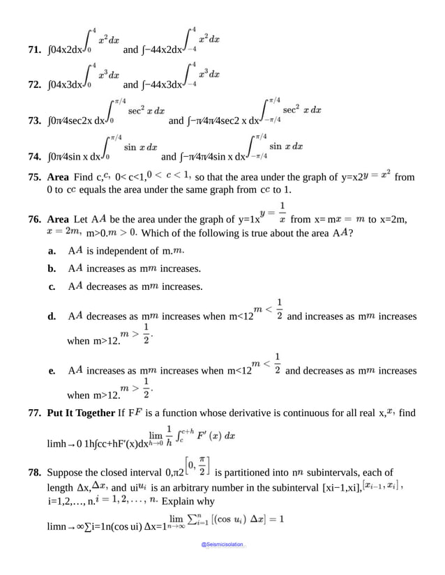 71. ∫04x2dx and ∫−44x2dx
72. ∫04x3dx and ∫−44x3dx
73. ∫0π⁄4sec2x dx and ∫−π⁄4π⁄4sec2 x dx
74. ∫0π⁄4sin x dx and ∫−π⁄4π⁄4sin x dx
75. Area Find c, 0< c<1, so that the area under the graph of y=x2 from
0 to c equals the area under the same graph from c to 1.
76. Area Let A be the area under the graph of y=1x from x= m to x=2m,
m>0. Which of the following is true about the area A ?
a. A is independent of m.
b. A increases as m increases.
c. A decreases as m increases.
d. A decreases as m increases when m<12 and increases as m increases
when m>12.
e. A increases as m increases when m<12 and decreases as m increases
when m>12.
77. Put It Together If F is a function whose derivative is continuous for all real x, find
limh→0 1h∫cc+hF′(x)dx
78. Suppose the closed interval 0,π2 is partitioned into n subintervals, each of
length Δx, and ui is an arbitrary number in the subinterval [xi−1,xi],
i=1,2,…, n. Explain why
limn→∞∑i=1n(cos ui) Δx=1
@Seismicisolation
@Seismicisolation
 