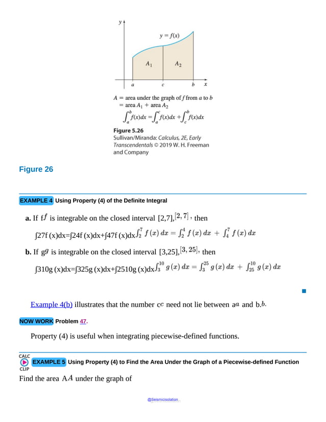 Figure 26
The
area
under
the
curve
is
divided
into
two
partitions
A
sub(1)
and
A
sub(2)
with
vertical
lines
drawn
from
x
equal
to
EXAMPLE 4 Using Property (4) of the Definite Integral
a. If f is integrable on the closed interval [2,7], then
∫27f (x)dx=∫24f (x)dx+∫47f (x)dx
b. If g is integrable on the closed interval [3,25], then
∫310g (x)dx=∫325g (x)dx+∫2510g (x)dx
▪
Example 4(b) illustrates that the number c need not lie between a and b.
NOW WORK Problem 47.
Property (4) is useful when integrating piecewise-defined functions.
EXAMPLE 5 Using Property (4) to Find the Area Under the Graph of a Piecewise-defined Function
Find the area A under the graph of
@Seismicisolation
@Seismicisolation
 