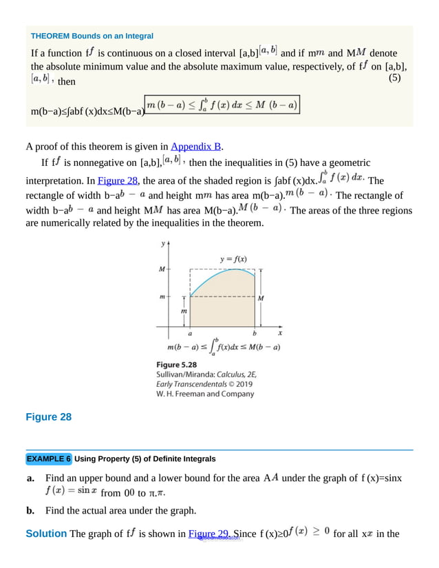(5)
THEOREM Bounds on an Integral
If a function f is continuous on a closed interval [a,b] and if m and M denote
the absolute minimum value and the absolute maximum value, respectively, of f on [a,b],
then
m(b−a)≤∫abf (x)dx≤M(b−a)
A proof of this theorem is given in Appendix B.
If f is nonnegative on [a,b], then the inequalities in (5) have a geometric
interpretation. In Figure 28, the area of the shaded region is ∫abf (x)dx. The
rectangle of width b−a and height m has area m(b−a). The rectangle of
width b−a and height M has area M(b−a). The areas of the three regions
are numerically related by the inequalities in the theorem.
Figure 28
It
shows
a
shaded
area
under
the
EXAMPLE 6 Using Property (5) of Definite Integrals
a. Find an upper bound and a lower bound for the area A under the graph of f (x)=sinx
from 0 to π.
b. Find the actual area under the graph.
Solution The graph of f is shown in Figure 29. Since f (x)≥0 for all x in the
@Seismicisolation
@Seismicisolation
 
