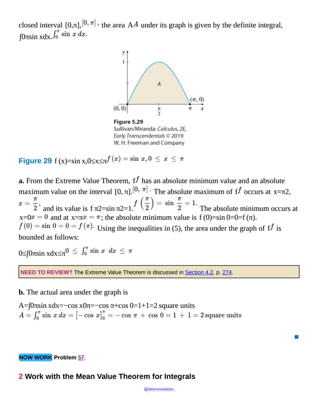 closed interval [0,π], the area A under its graph is given by the definite integral,
∫0πsin xdx.
Figure 29 f (x)=sin x,0≤x≤π
a. From the Extreme Value Theorem, f has an absolute minimum value and an absolute
maximum value on the interval [0, π]. The absolute maximum of f occurs at x=π2,
and its value is f π2=sin π2=1. The absolute minimum occurs at
x=0 and at x=π ; the absolute minimum value is f (0)=sin 0=0=f (π).
Using the inequalities in (5), the area under the graph of f is
bounded as follows:
0≤∫0πsin xdx≤π
NEED TO REVIEW? The Extreme Value Theorem is discussed in Section 4.2, p. 274.
b. The actual area under the graph is
A=∫0πsin xdx=−cos x0π=−cos π+cos 0=1+1=2 square units
▪
NOW WORK Problem 57.
2 Work with the Mean Value Theorem for Integrals
@Seismicisolation
@Seismicisolation
 