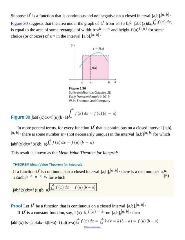 (6)
Suppose f is a function that is continuous and nonnegative on a closed interval [a,b].
Figure 30 suggests that the area under the graph of f from a to b, ∫abf (x)dx,
is equal to the area of some rectangle of width b−a and height f (u) for some
choice (or choices) of u in the interval [a,b].
Figure 30 ∫abf (x)dx=f (u)(b−a)
It
shows
a
shaded
area
of
a
rectangle
with
width
b
minus
a
and
height
f
of
u.
In more general terms, for every function f that is continuous on a closed interval [a,b],
there is some number u (not necessarily unique) in the interval [a,b] for which
∫abf (x)dx=f (u)(b−a)
This result is known as the Mean Value Theorem for Integrals.
THEOREM Mean Value Theorem for Integrals
If a function f is continuous on a closed interval [a,b], there is a real number u,
a≤u≤b, for which
∫abf (x)dx=f (u)(b−a)
Proof Let f be a function that is continuous on a closed interval [a,b].
If f is a constant function, say, f (x)=k, on [a,b], then
∫abf (x)dx=∫abkdx=k(b−a)=f (u)(b−a)
@Seismicisolation
@Seismicisolation
 
