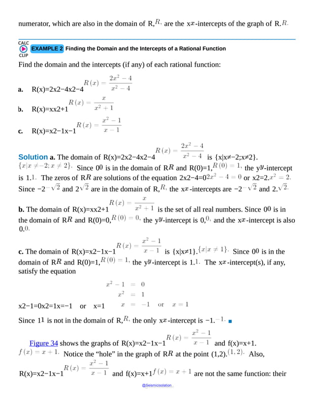 numerator, which are also in the domain of R, are the x -intercepts of the graph of R.
EXAMPLE 2 Finding the Domain and the Intercepts of a Rational Function
Find the domain and the intercepts (if any) of each rational function:
a. R(x)=2x2−4x2−4
b. R(x)=xx2+1
c. R(x)=x2−1x−1
Solution a. The domain of R(x)=2x2−4x2−4 is {x|x≠−2;x≠2}.
Since 0 is in the domain of R and R(0)=1, the y -intercept
is 1. The zeros of R are solutions of the equation 2x2−4=0 or x2=2.
Since −2 and 2 are in the domain of R, the x -intercepts are −2 and 2.
b. The domain of R(x)=xx2+1 is the set of all real numbers. Since 0 is in
the domain of R and R(0)=0, the y -intercept is 0, and the x -intercept is also
0.
c. The domain of R(x)=x2−1x−1 is {x|x≠1}. Since 0 is in the
domain of R and R(0)=1, the y -intercept is 1. The x -intercept(s), if any,
satisfy the equation
x2−1=0x2=1x=−1 or x=1
Since 1 is not in the domain of R, the only x -intercept is −1. ▪
Figure 34 shows the graphs of R(x)=x2−1x−1 and f(x)=x+1.
Notice the “hole” in the graph of R at the point (1,2). Also,
R(x)=x2−1x−1 and f(x)=x+1 are not the same function: their
@Seismicisolation
@Seismicisolation
 