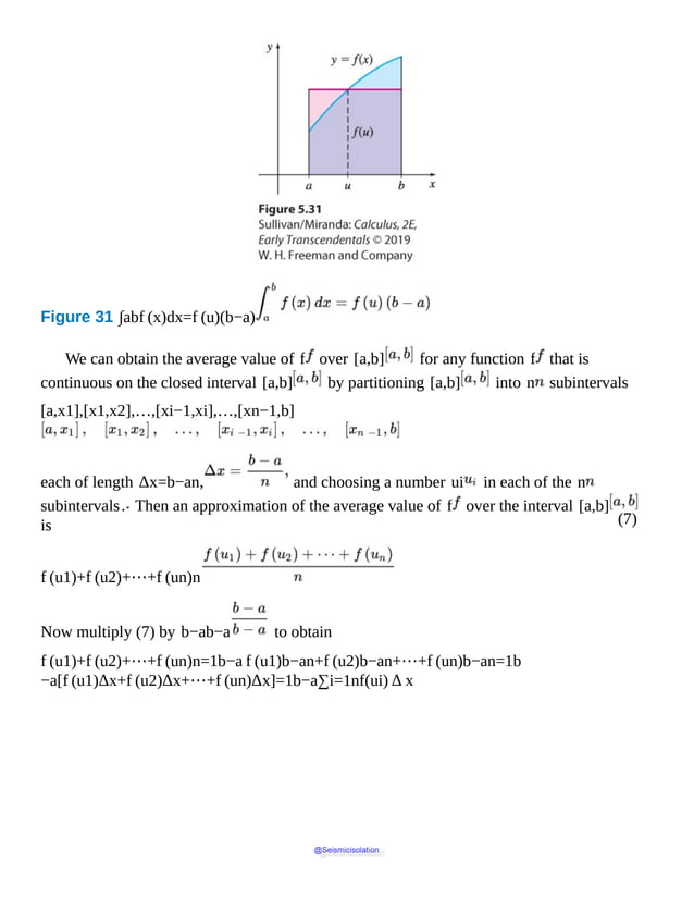 (7)
Figure 31 ∫abf (x)dx=f (u)(b−a)
It
shows
a
shaded
area
of
a
rectangle
with
width
b
minus
a
and
height
f
of
u.
We can obtain the average value of f over [a,b] for any function f that is
continuous on the closed interval [a,b] by partitioning [a,b] into n subintervals
[a,x1],[x1,x2],…,[xi−1,xi],…,[xn−1,b]
each of length Δx=b−an, and choosing a number ui in each of the n
subintervals. Then an approximation of the average value of f over the interval [a,b]
is
f (u1)+f (u2)+⋯+f (un)n
Now multiply (7) by b−ab−a to obtain
f (u1)+f (u2)+⋯+f (un)n=1b−a f (u1)b−an+f (u2)b−an+⋯+f (un)b−an=1b
−a[f (u1)Δx+f (u2)Δx+⋯+f (un)Δx]=1b−a∑i=1nf(ui) Δ x
@Seismicisolation
@Seismicisolation
 