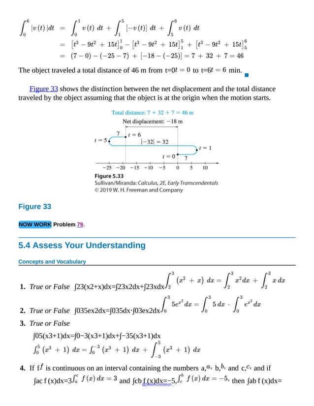 The object traveled a total distance of 46 m from t=0 to t=6 min.
▪
Figure 33 shows the distinction between the net displacement and the total distance
traveled by the object assuming that the object is at the origin when the motion starts.
Figure 33
NOW WORK Problem 79.
5.4 Assess Your Understanding
Concepts and Vocabulary
1. True or False ∫23(x2+x)dx=∫23x2dx+∫23xdx
2. True or False ∫035ex2dx=∫035dx⋅∫03ex2dx
3. True or False
∫05(x3+1)dx=∫0−3(x3+1)dx+∫−35(x3+1)dx
4. If f is continuous on an interval containing the numbers a, b, and c, and if
∫ac f (x)dx=3 and ∫cb f (x)dx=−5, then ∫ab f (x)dx=
@Seismicisolation
@Seismicisolation
 