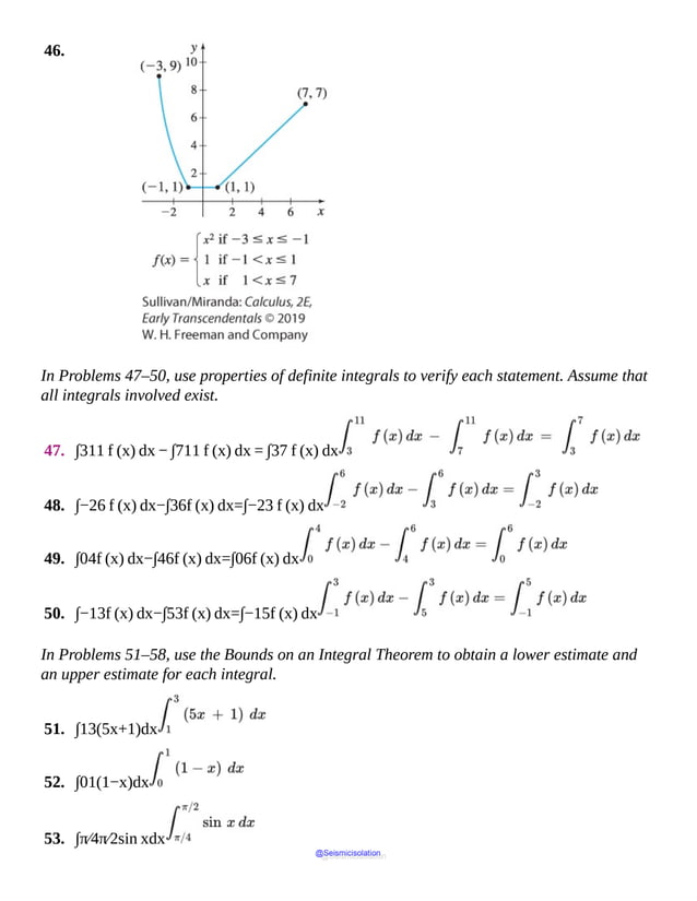 46.
In Problems 47–50, use properties of definite integrals to verify each statement. Assume that
all integrals involved exist.
47. ∫311 f (x) dx − ∫711 f (x) dx = ∫37 f (x) dx
48. ∫−26 f (x) dx−∫36f (x) dx=∫−23 f (x) dx
49. ∫04f (x) dx−∫46f (x) dx=∫06f (x) dx
50. ∫−13f (x) dx−∫53f (x) dx=∫−15f (x) dx
In Problems 51–58, use the Bounds on an Integral Theorem to obtain a lower estimate and
an upper estimate for each integral.
51. ∫13(5x+1)dx
52. ∫01(1−x)dx
53. ∫π⁄4π⁄2sin xdx
@Seismicisolation
@Seismicisolation
 