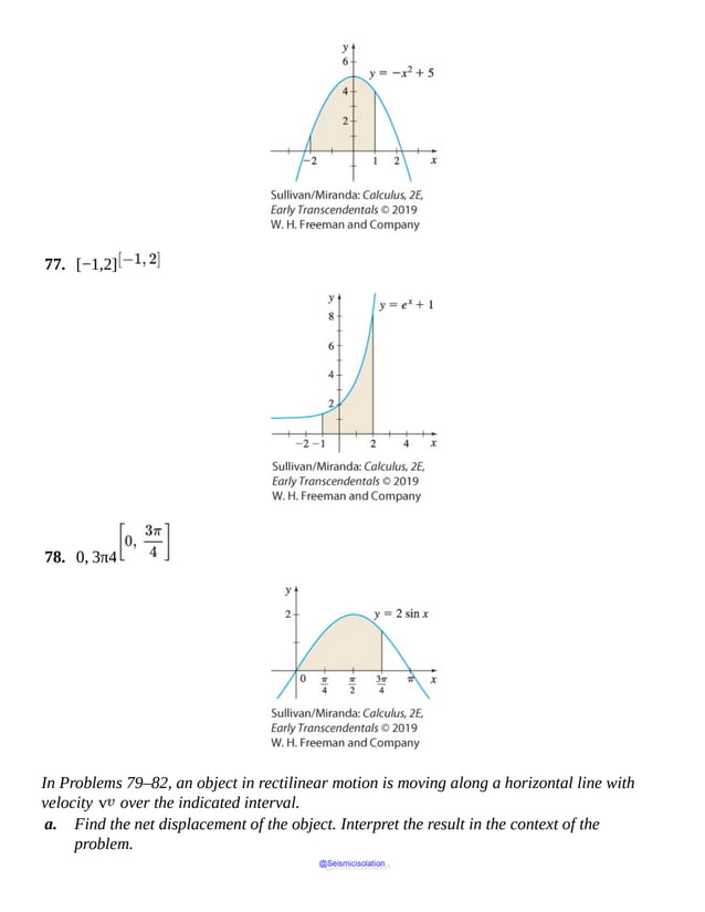 77. [−1,2]
78. 0, 3π4
In Problems 79–82, an object in rectilinear motion is moving along a horizontal line with
velocity v over the indicated interval.
a. Find the net displacement of the object. Interpret the result in the context of the
problem.
@Seismicisolation
@Seismicisolation
 