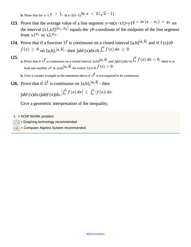 b. Show that for x>1, ln x<2(x−1).
123. Prove that the average value of a line segment y=m(x−x1)+y1 on
the interval [x1,x2] equals the y -coordinate of the midpoint of the line segment
from x1 to x2.
124. Prove that if a function f is continuous on a closed interval [a,b] and if f (x)≥0
on [a,b], then ∫abf (x)dx≥0.
125.
a. Prove that if f is continuous on a closed interval [a,b] and ∫abf (x)dx=0, there is at
least one number c in [a,b] for which f (c)=0.
b. Give a counter example to the statement above if f is not required to be continuous.
126. Prove that if f is continuous on [a,b], then
∫abf (x)dx≤∫ab|f (x)|dx.
Give a geometric interpretation of the inequality.
1. = NOW WORK problem
= Graphing technology recommended
= Computer Algebra System recommended
@Seismicisolation
@Seismicisolation
 