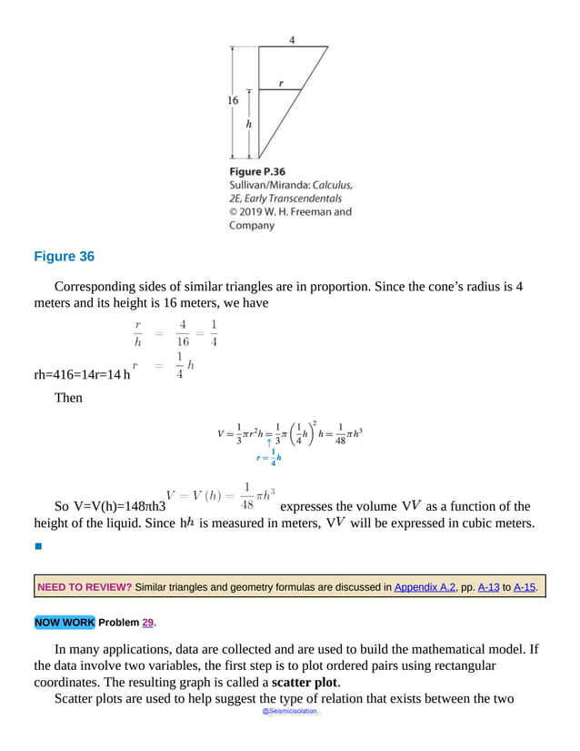 Figure 36
Corresponding sides of similar triangles are in proportion. Since the cone’s radius is 4
meters and its height is 16 meters, we have
rh=416=14r=14 h
Then
V
equals
1
over
3
times
pi
r
squared
h
equals
1
over
So V=V(h)=148πh3 expresses the volume V as a function of the
height of the liquid. Since h is measured in meters, V will be expressed in cubic meters.
▪
NEED TO REVIEW? Similar triangles and geometry formulas are discussed in Appendix A.2, pp. A-13 to A-15.
NOW WORK Problem 29.
In many applications, data are collected and are used to build the mathematical model. If
the data involve two variables, the first step is to plot ordered pairs using rectangular
coordinates. The resulting graph is called a scatter plot.
Scatter plots are used to help suggest the type of relation that exists between the two
@Seismicisolation
@Seismicisolation
 
