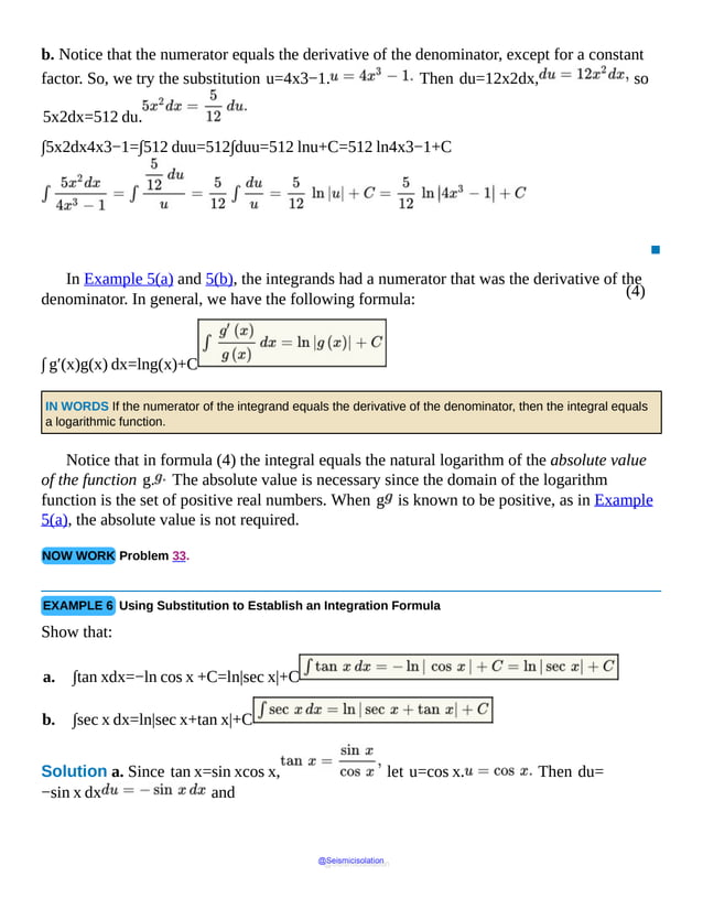 (4)
b. Notice that the numerator equals the derivative of the denominator, except for a constant
factor. So, we try the substitution u=4x3−1. Then du=12x2dx, so
5x2dx=512 du.
∫5x2dx4x3−1=∫512 duu=512∫duu=512 lnu+C=512 ln4x3−1+C
▪
In Example 5(a) and 5(b), the integrands had a numerator that was the derivative of the
denominator. In general, we have the following formula:
∫ g′(x)g(x) dx=lng(x)+C
IN WORDS If the numerator of the integrand equals the derivative of the denominator, then the integral equals
a logarithmic function.
Notice that in formula (4) the integral equals the natural logarithm of the absolute value
of the function g. The absolute value is necessary since the domain of the logarithm
function is the set of positive real numbers. When g is known to be positive, as in Example
5(a), the absolute value is not required.
NOW WORK Problem 33.
EXAMPLE 6 Using Substitution to Establish an Integration Formula
Show that:
a. ∫tan xdx=−ln cos x +C=ln|sec x|+C
b. ∫sec x dx=ln|sec x+tan x|+C
Solution a. Since tan x=sin xcos x, let u=cos x. Then du=
−sin x dx and
@Seismicisolation
@Seismicisolation
 