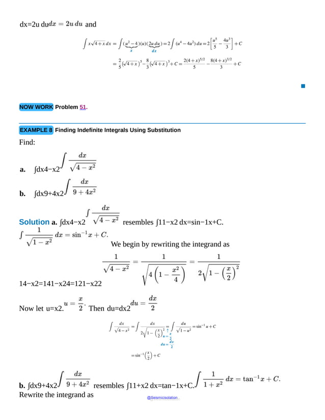 dx=2u du and
▪
NOW WORK Problem 51.
EXAMPLE 8 Finding Indefinite Integrals Using Substitution
Find:
a. ∫dx4−x2
b. ∫dx9+4x2
Solution a. ∫dx4−x2 resembles ∫11−x2 dx=sin−1x+C.
We begin by rewriting the integrand as
14−x2=141−x24=121−x22
Now let u=x2. Then du=dx2
b. ∫dx9+4x2 resembles ∫11+x2 dx=tan−1x+C.
Rewrite the integrand as @Seismicisolation
@Seismicisolation
 