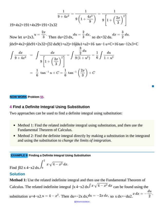 19+4x2=191+4x29=191+2x32
Now let u=2x3. Then du=23 dx, so dx=32 du.
∫dx9+4x2=∫dx91+2x32=∫32 du9(1+u2)=16∫du1+u2=16 tan−1 u+C=16 tan−12x3+C
▪
NOW WORK Problem 55.
4 Find a Definite Integral Using Substitution
Two approaches can be used to find a definite integral using substitution:
Method 1: Find the related indefinite integral using substitution, and then use the
Fundamental Theorem of Calculus.
Method 2: Find the definite integral directly by making a substitution in the integrand
and using the substitution to change the limits of integration.
EXAMPLE 9 Finding a Definite Integral Using Substitution
Find ∫02 x 4−x2 dx.
Solution
Method 1: Use the related indefinite integral and then use the Fundamental Theorem of
Calculus. The related indefinite integral ∫x 4−x2 dx can be found using the
substitution u=4−x2. Then du=−2x dx, so x dx=−du2.
@Seismicisolation
@Seismicisolation
 